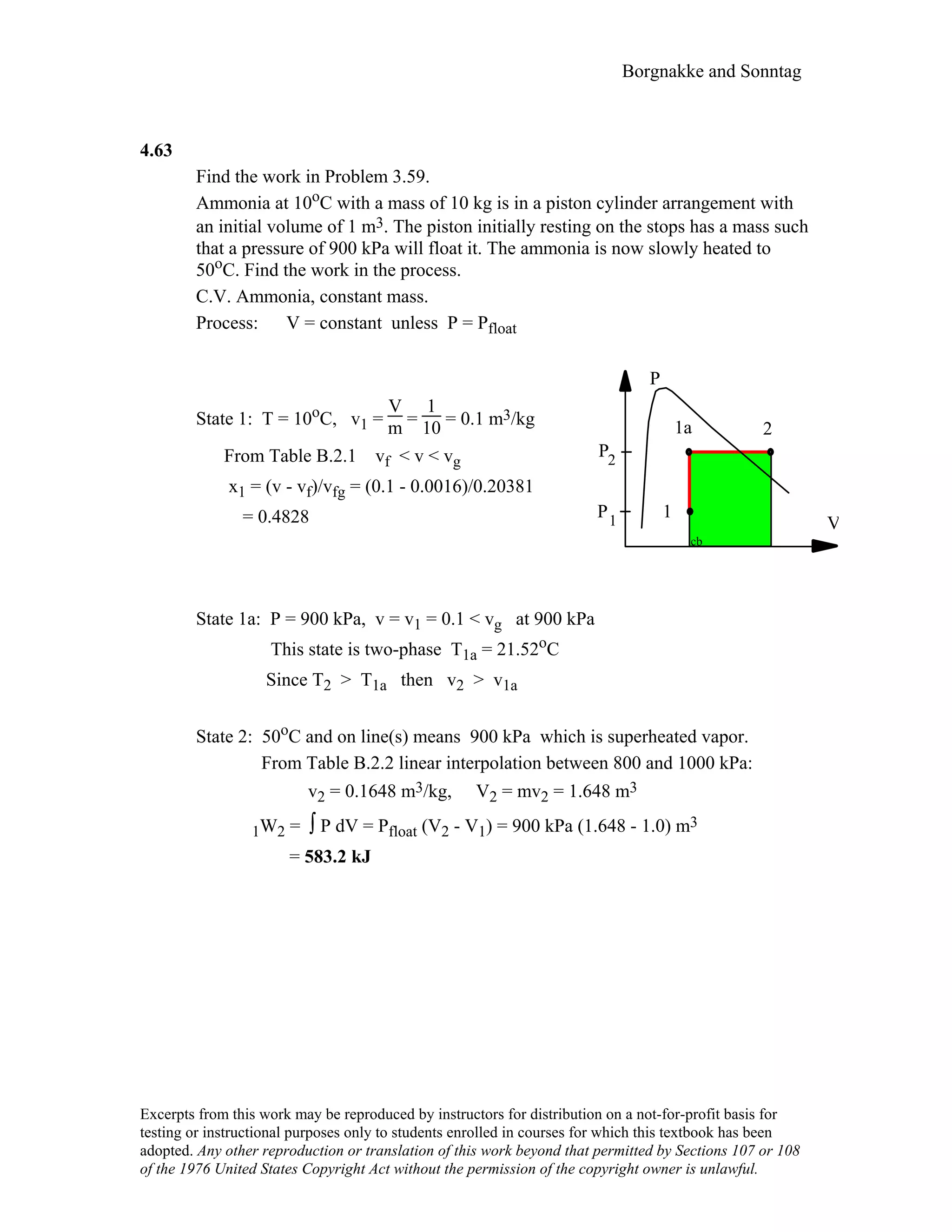 Borgnakke and Sonntag
4.63
Find the work in Problem 3.59.
Ammonia at 10oC with a mass of 10 kg is in a piston cylinder arrangement with
an initial volume of 1 m3. The piston initially resting on the stops has a mass such
that a pressure of 900 kPa will float it. The ammonia is now slowly heated to
50oC. Find the work in the process.
C.V. Ammonia, constant mass.
Process: V = constant unless P = Pfloat
State 1: T = 10oC, v1 =
V
m =
1
10 = 0.1 m3/kg
From Table B.2.1 vf < v < vg
x1 = (v - vf)/vfg = (0.1 - 0.0016)/0.20381
= 0.4828 V
P
2
1
1a
P
P
1
2
cb
State 1a: P = 900 kPa, v = v1 = 0.1 < vg at 900 kPa
This state is two-phase T1a = 21.52oC
Since T2 > T1a then v2 > v1a
State 2: 50oC and on line(s) means 900 kPa which is superheated vapor.
From Table B.2.2 linear interpolation between 800 and 1000 kPa:
v2 = 0.1648 m3/kg, V2 = mv2 = 1.648 m3
1W2 = ∫ P dV = Pfloat (V2 - V1) = 900 kPa (1.648 - 1.0) m3
= 583.2 kJ
Excerpts from this work may be reproduced by instructors for distribution on a not-for-profit basis for
testing or instructional purposes only to students enrolled in courses for which this textbook has been
adopted. Any other reproduction or translation of this work beyond that permitted by Sections 107 or 108
of the 1976 United States Copyright Act without the permission of the copyright owner is unlawful.
 