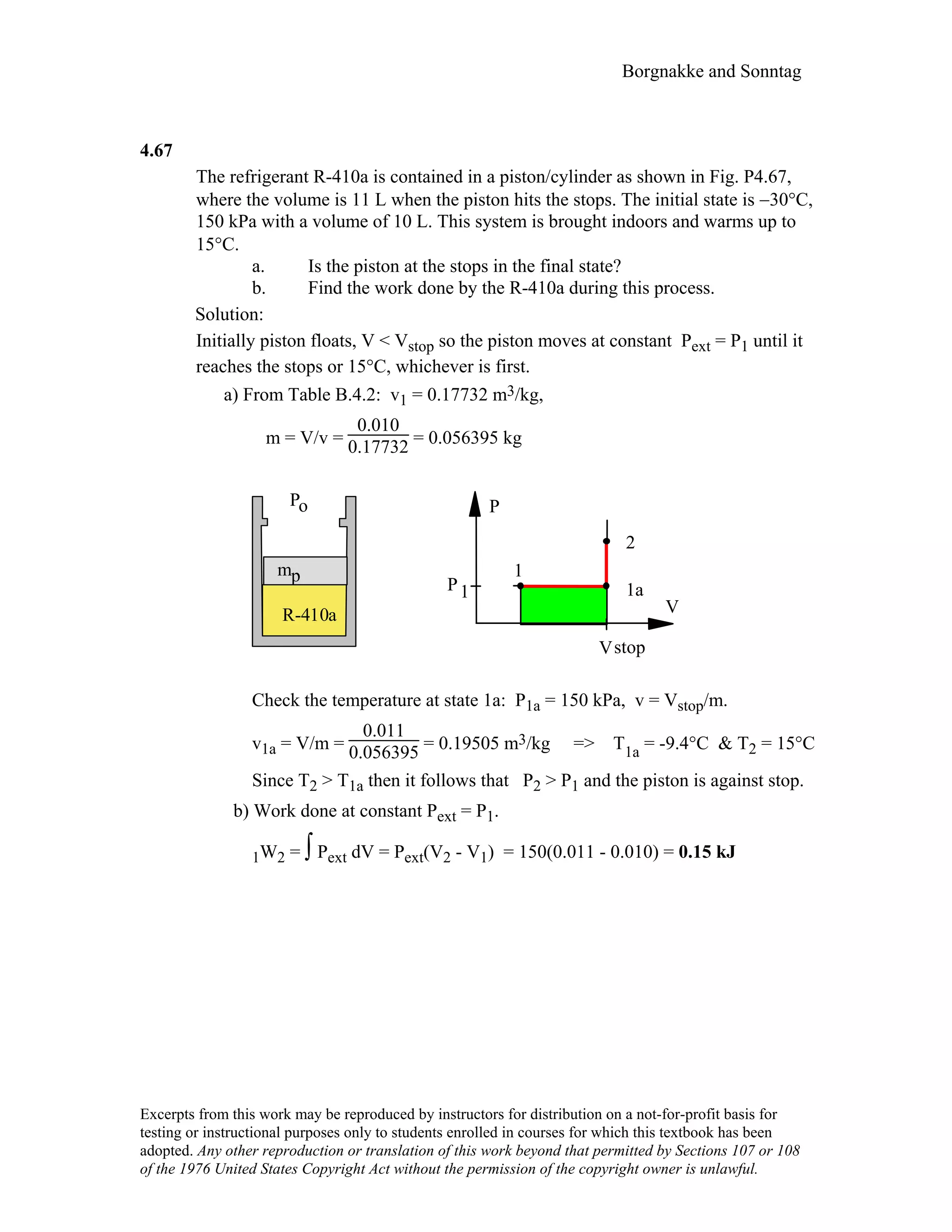 Borgnakke and Sonntag
4.67
The refrigerant R-410a is contained in a piston/cylinder as shown in Fig. P4.67,
where the volume is 11 L when the piston hits the stops. The initial state is −30°C,
150 kPa with a volume of 10 L. This system is brought indoors and warms up to
15°C.
a. Is the piston at the stops in the final state?
b. Find the work done by the R-410a during this process.
Solution:
Initially piston floats, V < Vstop so the piston moves at constant Pext = P1 until it
reaches the stops or 15°C, whichever is first.
a) From Table B.4.2: v1 = 0.17732 m3/kg,
m = V/v =
0.010
0.17732 = 0.056395 kg
R-410a
Po
mp
1a
2
1
P
V
P1
Vstop
Check the temperature at state 1a: P1a = 150 kPa, v = Vstop/m.
v1a = V/m =
0.011
0.056395 = 0.19505 m3/kg => T1a = -9.4°C & T2 = 15°C
Since T2 > T1a then it follows that P2 > P1 and the piston is against stop.
b) Work done at constant Pext = P1.
1W2 = ∫ Pext dV = Pext(V2 - V1) = 150(0.011 - 0.010) = 0.15 kJ
Excerpts from this work may be reproduced by instructors for distribution on a not-for-profit basis for
testing or instructional purposes only to students enrolled in courses for which this textbook has been
adopted. Any other reproduction or translation of this work beyond that permitted by Sections 107 or 108
of the 1976 United States Copyright Act without the permission of the copyright owner is unlawful.
 