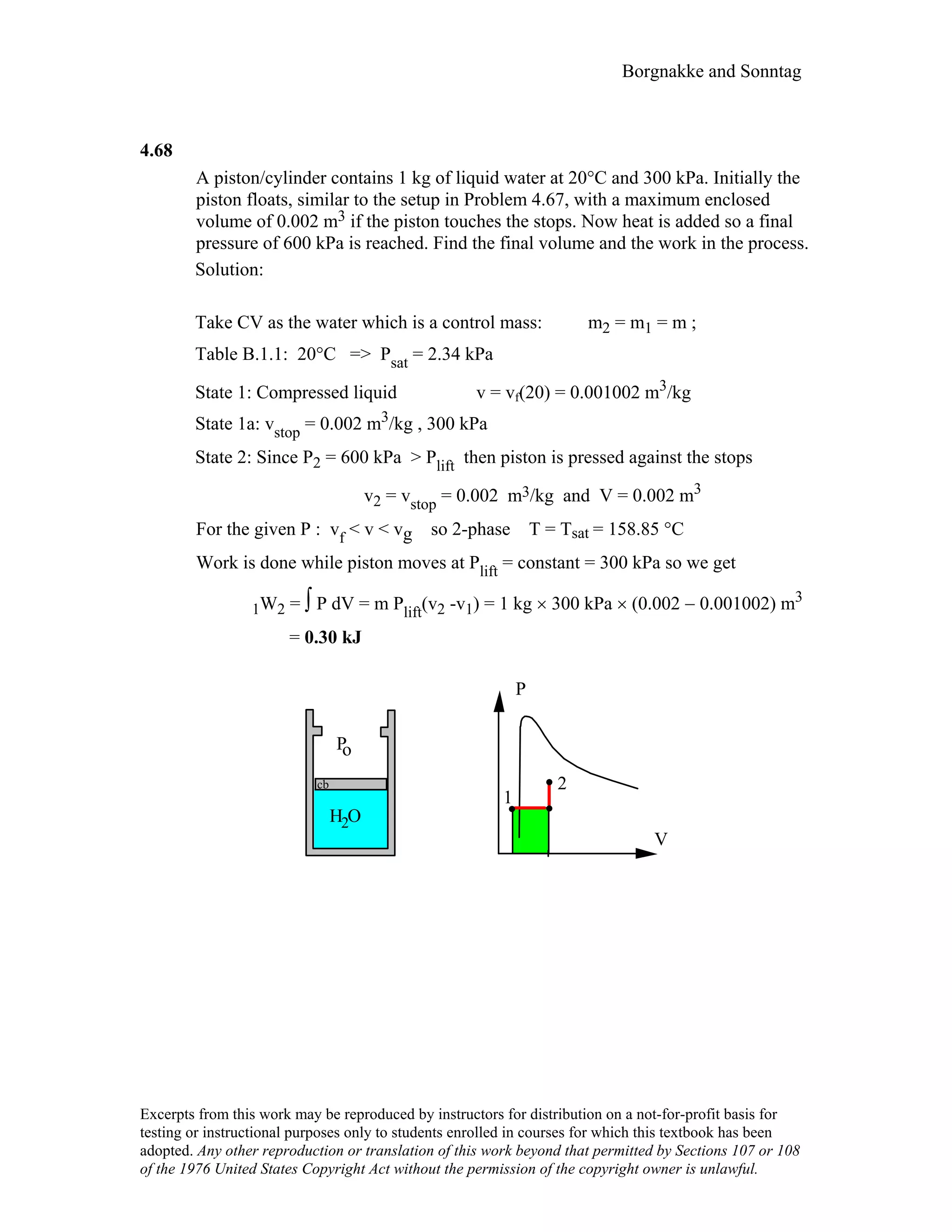 Borgnakke and Sonntag
4.68
A piston/cylinder contains 1 kg of liquid water at 20°C and 300 kPa. Initially the
piston floats, similar to the setup in Problem 4.67, with a maximum enclosed
volume of 0.002 m3 if the piston touches the stops. Now heat is added so a final
pressure of 600 kPa is reached. Find the final volume and the work in the process.
Solution:
Take CV as the water which is a control mass: m2 = m1 = m ;
Table B.1.1: 20°C => Psat = 2.34 kPa
State 1: Compressed liquid v = vf(20) = 0.001002 m3/kg
State 1a: vstop = 0.002 m3/kg , 300 kPa
State 2: Since P2 = 600 kPa > Plift then piston is pressed against the stops
v2 = vstop = 0.002 m3/kg and V = 0.002 m3
For the given P : vf < v < vg so 2-phase T = Tsat = 158.85 °C
Work is done while piston moves at Plift = constant = 300 kPa so we get
1W2 = ∫ P dV = m Plift(v2 -v1) = 1 kg × 300 kPa × (0.002 − 0.001002) m3
= 0.30 kJ
V
P
1
2
H O
Po
2
cb
Excerpts from this work may be reproduced by instructors for distribution on a not-for-profit basis for
testing or instructional purposes only to students enrolled in courses for which this textbook has been
adopted. Any other reproduction or translation of this work beyond that permitted by Sections 107 or 108
of the 1976 United States Copyright Act without the permission of the copyright owner is unlawful.
 