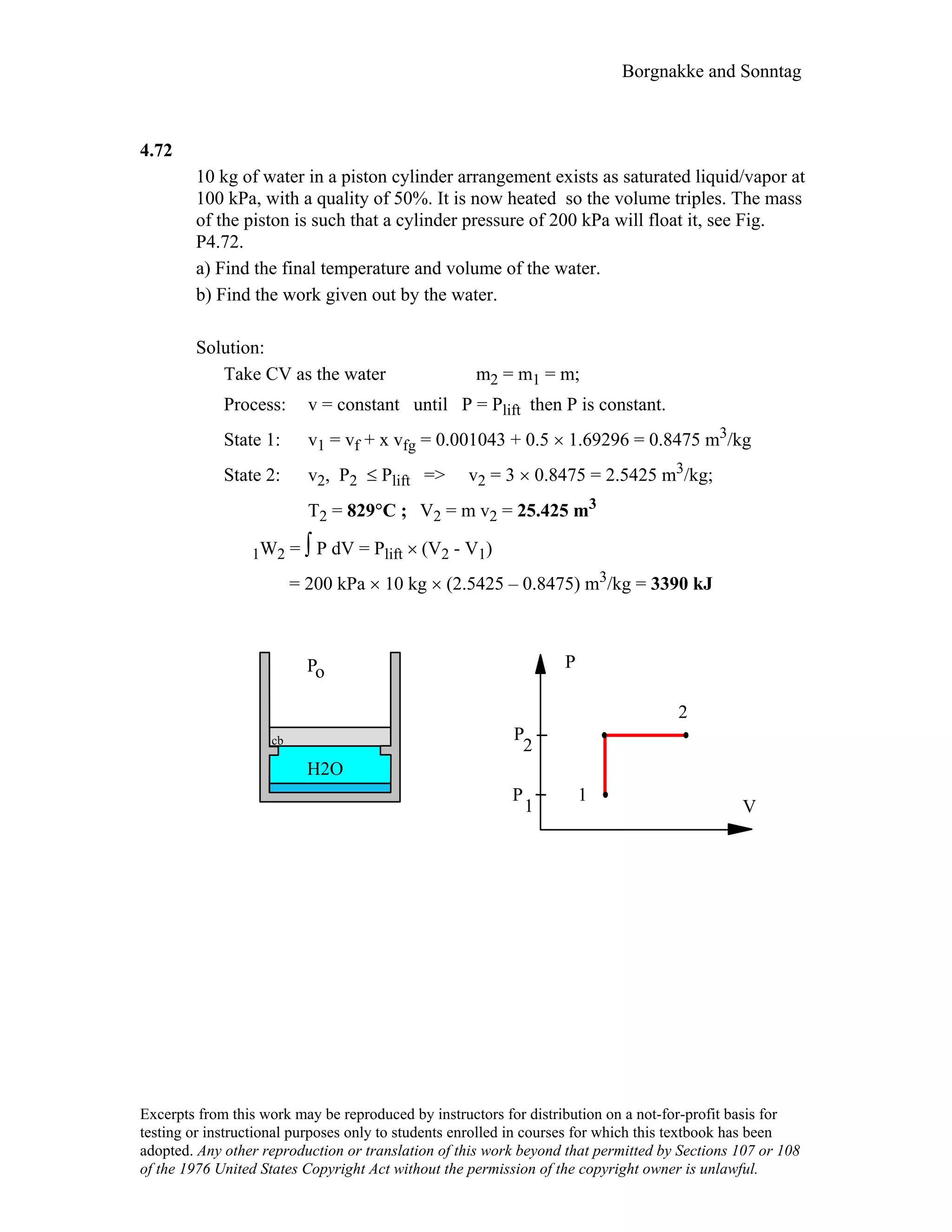 Borgnakke and Sonntag
4.72
10 kg of water in a piston cylinder arrangement exists as saturated liquid/vapor at
100 kPa, with a quality of 50%. It is now heated so the volume triples. The mass
of the piston is such that a cylinder pressure of 200 kPa will float it, see Fig.
P4.72.
a) Find the final temperature and volume of the water.
b) Find the work given out by the water.
Solution:
Take CV as the water m2 = m1 = m;
Process: v = constant until P = Plift then P is constant.
State 1: v1 = vf + x vfg = 0.001043 + 0.5 × 1.69296 = 0.8475 m3/kg
State 2: v2, P2 ≤ Plift => v2 = 3 × 0.8475 = 2.5425 m3/kg;
T2 = 829°C ; V2 = m v2 = 25.425 m3
1W2 = ∫ P dV = Plift × (V2 - V1)
= 200 kPa × 10 kg × (2.5425 – 0.8475) m3/kg = 3390 kJ
H2O
Po
cb
V
P
2
1P
P
1
2
Excerpts from this work may be reproduced by instructors for distribution on a not-for-profit basis for
testing or instructional purposes only to students enrolled in courses for which this textbook has been
adopted. Any other reproduction or translation of this work beyond that permitted by Sections 107 or 108
of the 1976 United States Copyright Act without the permission of the copyright owner is unlawful.
 