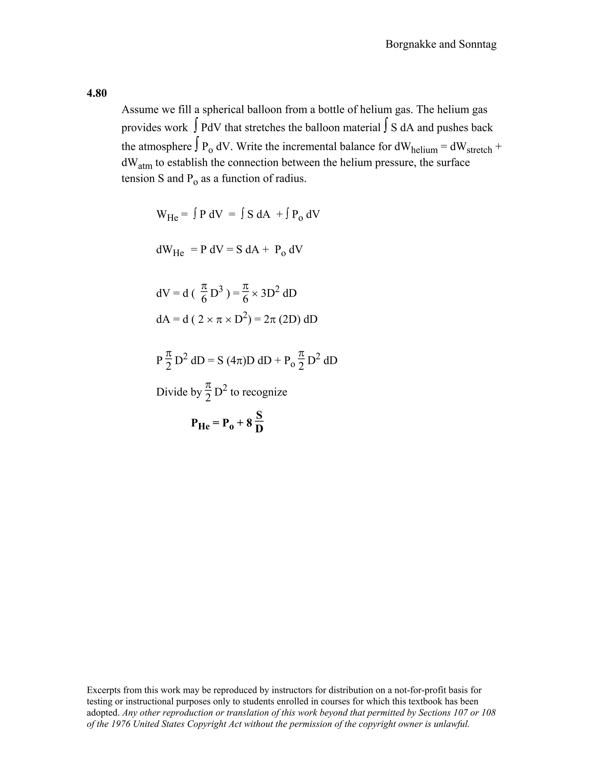 Borgnakke and Sonntag
4.80
Assume we fill a spherical balloon from a bottle of helium gas. The helium gas
provides work ∫ PdV that stretches the balloon material ∫ S dA and pushes back
the atmosphere ∫ Po dV. Write the incremental balance for dWhelium = dWstretch +
dWatm to establish the connection between the helium pressure, the surface
tension S and Po as a function of radius.
WHe = ∫ P dV = ∫ S dA + ∫ Po dV
dWHe = P dV = S dA + Po dV
dV = d (
π
6 D3 ) =
π
6 × 3D2 dD
dA = d ( 2 × π × D2) = 2π (2D) dD
P
π
2 D2 dD = S (4π)D dD + Po
π
2 D2 dD
Divide by
π
2 D2 to recognize
PHe = Po + 8
S
D
Excerpts from this work may be reproduced by instructors for distribution on a not-for-profit basis for
testing or instructional purposes only to students enrolled in courses for which this textbook has been
adopted. Any other reproduction or translation of this work beyond that permitted by Sections 107 or 108
of the 1976 United States Copyright Act without the permission of the copyright owner is unlawful.
 