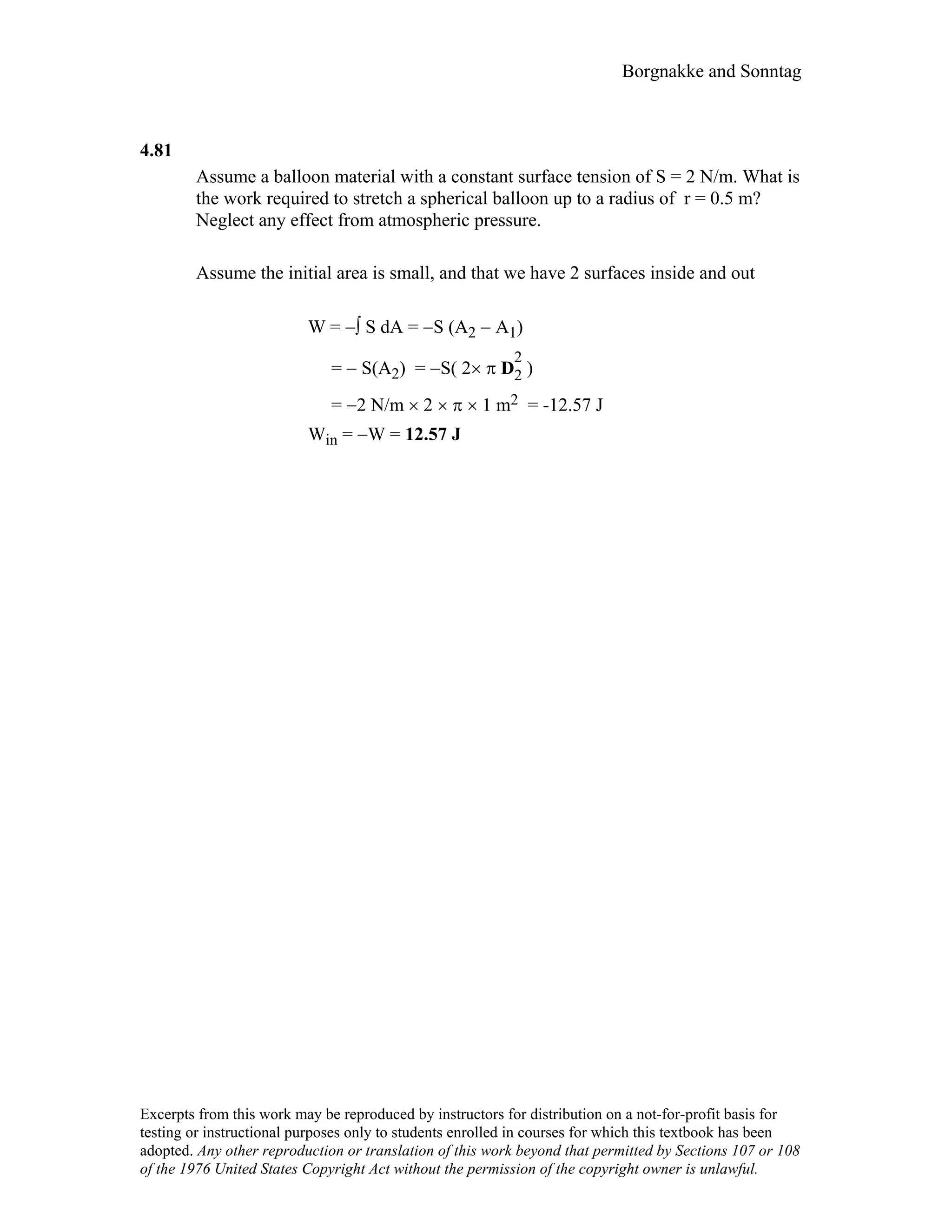 Borgnakke and Sonntag
4.81
Assume a balloon material with a constant surface tension of S = 2 N/m. What is
the work required to stretch a spherical balloon up to a radius of r = 0.5 m?
Neglect any effect from atmospheric pressure.
Assume the initial area is small, and that we have 2 surfaces inside and out
W = −∫ S dA = −S (A2 − A1)
= − S(A2) = −S( 2× π D
2
2 )
= −2 N/m × 2 × π × 1 m2 = -12.57 J
Win = −W = 12.57 J
Excerpts from this work may be reproduced by instructors for distribution on a not-for-profit basis for
testing or instructional purposes only to students enrolled in courses for which this textbook has been
adopted. Any other reproduction or translation of this work beyond that permitted by Sections 107 or 108
of the 1976 United States Copyright Act without the permission of the copyright owner is unlawful.
 