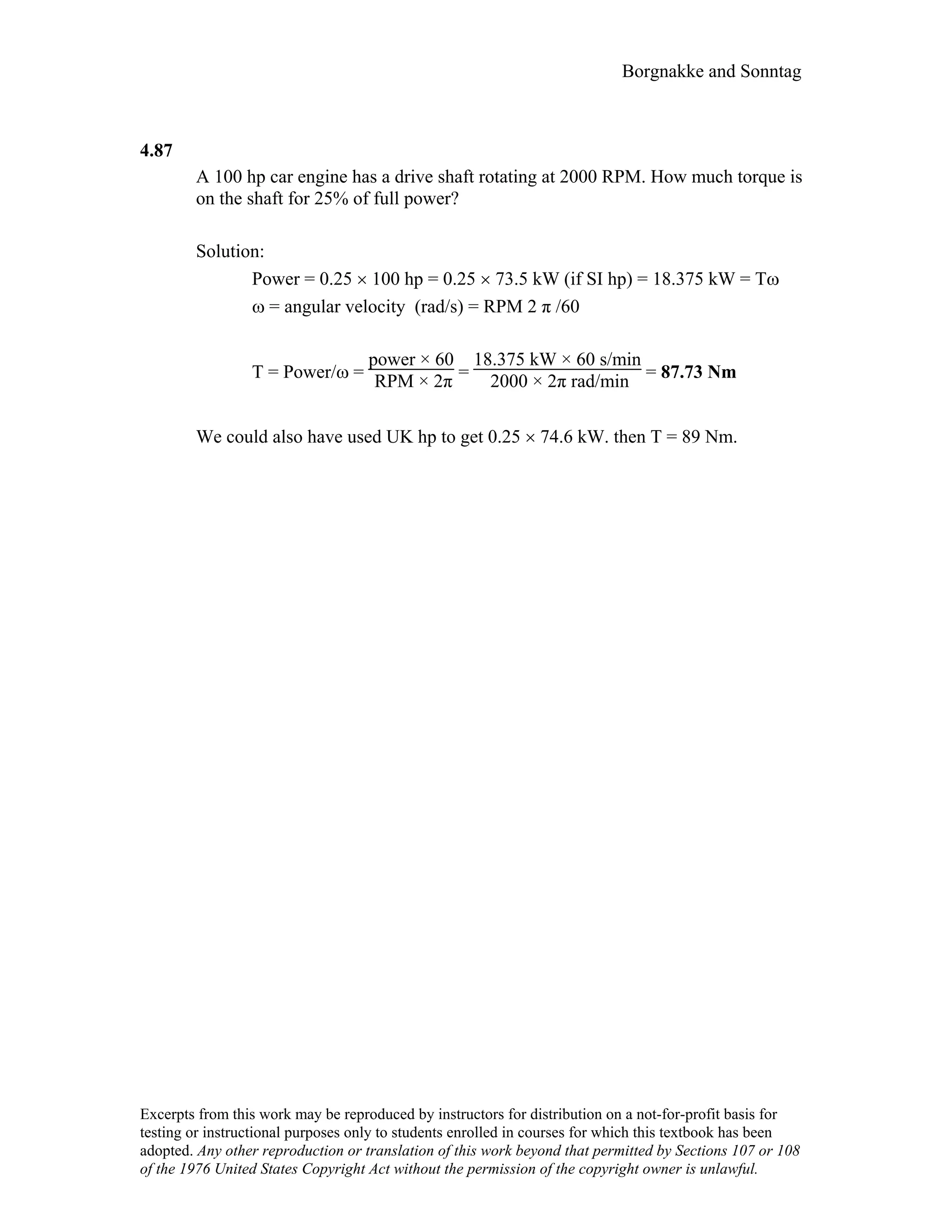 Borgnakke and Sonntag
4.87
A 100 hp car engine has a drive shaft rotating at 2000 RPM. How much torque is
on the shaft for 25% of full power?
Solution:
Power = 0.25 × 100 hp = 0.25 × 73.5 kW (if SI hp) = 18.375 kW = Tω
ω = angular velocity (rad/s) = RPM 2 π /60
T = Power/ω =
power × 60
RPM × 2π =
18.375 kW × 60 s/min
2000 × 2π rad/min = 87.73 Nm
We could also have used UK hp to get 0.25 × 74.6 kW. then T = 89 Nm.
Excerpts from this work may be reproduced by instructors for distribution on a not-for-profit basis for
testing or instructional purposes only to students enrolled in courses for which this textbook has been
adopted. Any other reproduction or translation of this work beyond that permitted by Sections 107 or 108
of the 1976 United States Copyright Act without the permission of the copyright owner is unlawful.
 