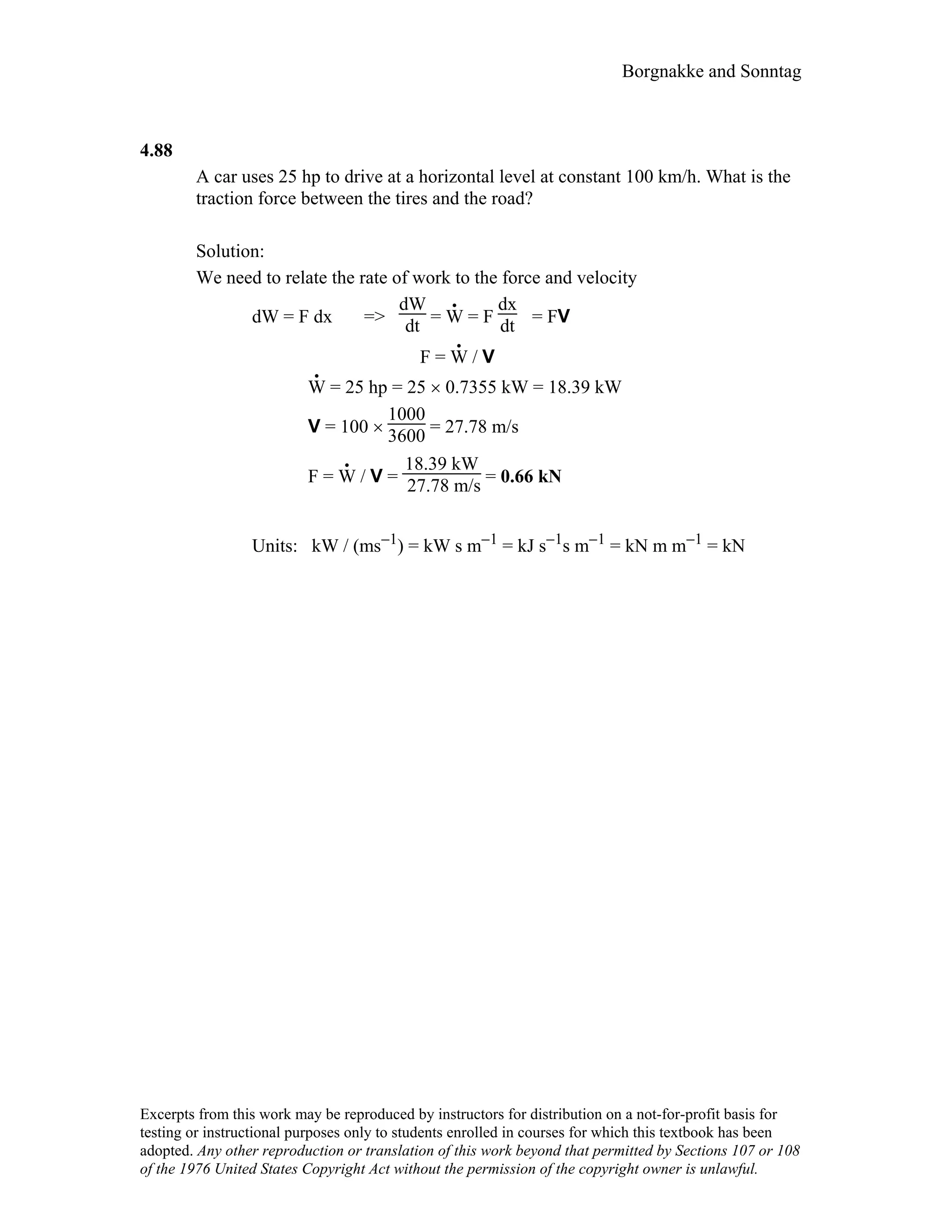 Borgnakke and Sonntag
4.88
A car uses 25 hp to drive at a horizontal level at constant 100 km/h. What is the
traction force between the tires and the road?
Solution:
We need to relate the rate of work to the force and velocity
dW = F dx =>
dW
dt = W
.
= F
dx
dt = FV
F = W
.
/ V
W
.
= 25 hp = 25 × 0.7355 kW = 18.39 kW
V = 100 ×
1000
3600 = 27.78 m/s
F = W
.
/ V =
18.39 kW
27.78 m/s = 0.66 kN
Units: kW / (ms−1) = kW s m−1 = kJ s−1s m−1 = kN m m−1 = kN
Excerpts from this work may be reproduced by instructors for distribution on a not-for-profit basis for
testing or instructional purposes only to students enrolled in courses for which this textbook has been
adopted. Any other reproduction or translation of this work beyond that permitted by Sections 107 or 108
of the 1976 United States Copyright Act without the permission of the copyright owner is unlawful.
 