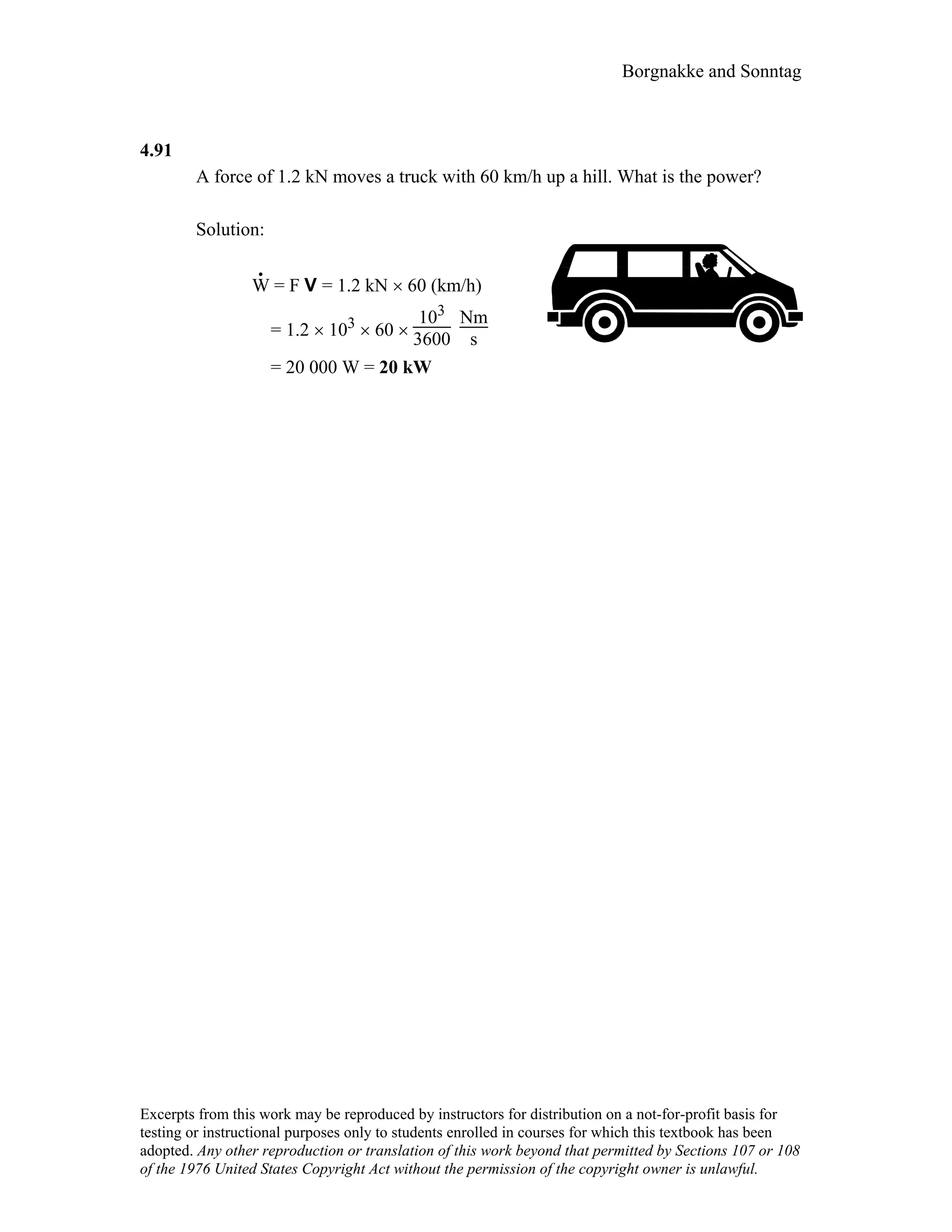 Borgnakke and Sonntag
4.91
A force of 1.2 kN moves a truck with 60 km/h up a hill. What is the power?
Solution:
W
.
= F V = 1.2 kN × 60 (km/h)
= 1.2 × 103 × 60 ×
103
3600
Nm
s
= 20 000 W = 20 kW
Excerpts from this work may be reproduced by instructors for distribution on a not-for-profit basis for
testing or instructional purposes only to students enrolled in courses for which this textbook has been
adopted. Any other reproduction or translation of this work beyond that permitted by Sections 107 or 108
of the 1976 United States Copyright Act without the permission of the copyright owner is unlawful.
 