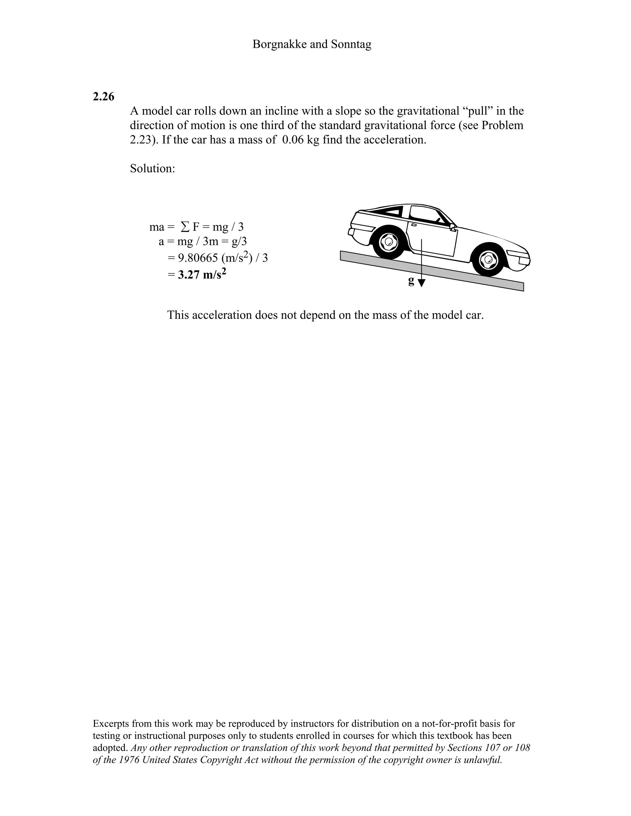 Borgnakke and Sonntag
2.26
A model car rolls down an incline with a slope so the gravitational “pull” in the
direction of motion is one third of the standard gravitational force (see Problem
2.23). If the car has a mass of 0.06 kg find the acceleration.
Solution:
ma = ∑ F = mg / 3
a = mg / 3m = g/3
= 9.80665 (m/s2) / 3
= 3.27 m/s2
g
This acceleration does not depend on the mass of the model car.
Excerpts from this work may be reproduced by instructors for distribution on a not-for-profit basis for
testing or instructional purposes only to students enrolled in courses for which this textbook has been
adopted. Any other reproduction or translation of this work beyond that permitted by Sections 107 or 108
of the 1976 United States Copyright Act without the permission of the copyright owner is unlawful.
 