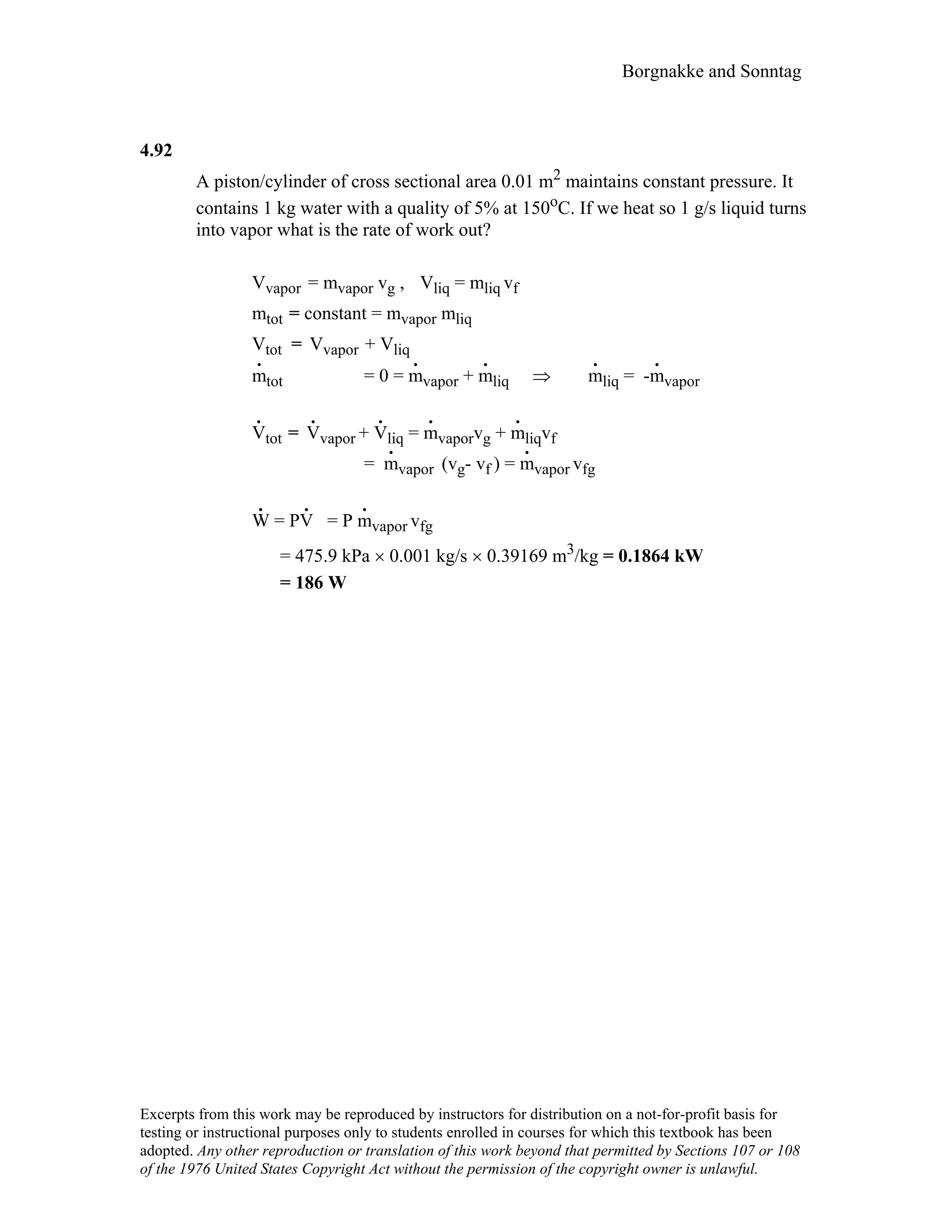 Borgnakke and Sonntag
4.92
A piston/cylinder of cross sectional area 0.01 m2 maintains constant pressure. It
contains 1 kg water with a quality of 5% at 150oC. If we heat so 1 g/s liquid turns
into vapor what is the rate of work out?
Vvapor = mvapor vg , Vliq = mliq vf
mtot = constant = mvapor mliq
Vtot = Vvapor + Vliq
m
.
tot = 0 = m
.
vapor + m
.
liq ⇒ m
.
liq = -m
.
vapor
V
.
tot = V
.
vapor + V
.
q = m
.
vaporvg + m
.
iqvfli l
= m
.
vapor (vg- vf ) = m
.
vapor vfg
W
.
= PV
.
= P m
.
vapor vfg
= 475.9 kPa × 0.001 kg/s × 0.39169 m3/kg = 0.1864 kW
= 186 W
Excerpts from this work may be reproduced by instructors for distribution on a not-for-profit basis for
testing or instructional purposes only to students enrolled in courses for which this textbook has been
adopted. Any other reproduction or translation of this work beyond that permitted by Sections 107 or 108
of the 1976 United States Copyright Act without the permission of the copyright owner is unlawful.
 