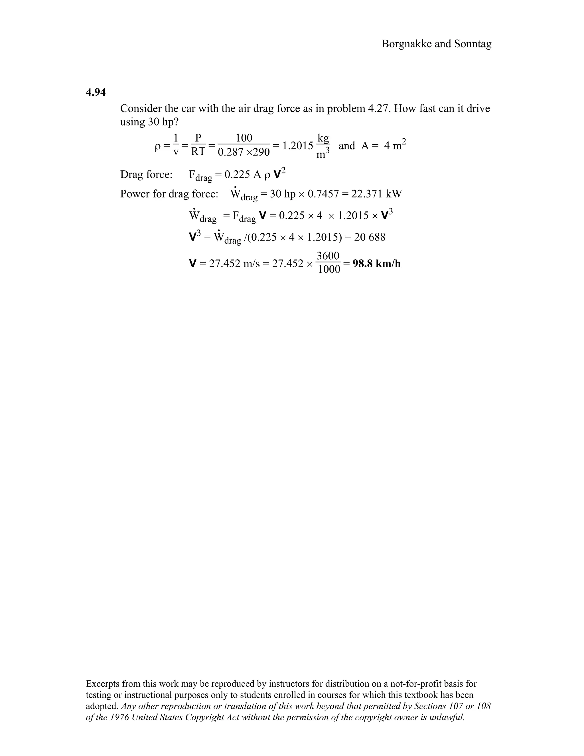 Borgnakke and Sonntag
4.94
Consider the car with the air drag force as in problem 4.27. How fast can it drive
using 30 hp?
ρ =
1
v =
P
RT =
100
0.287 ×290
= 1.2015
kg
m3 and A = 4 m2
Drag force: Fdrag = 0.225 A ρ V2
Power for drag force: W
.
drag = 30 hp × 0.7457 = 22.371 kW
W
.
drag = Fdrag V = 0.225 × 4 × 1.2015 × V3
V3 = W
.
drag /(0.225 × 4 × 1.2015) = 20 688
V = 27.452 m/s = 27.452 ×
3600
1000 = 98.8 km/h
Excerpts from this work may be reproduced by instructors for distribution on a not-for-profit basis for
testing or instructional purposes only to students enrolled in courses for which this textbook has been
adopted. Any other reproduction or translation of this work beyond that permitted by Sections 107 or 108
of the 1976 United States Copyright Act without the permission of the copyright owner is unlawful.
 