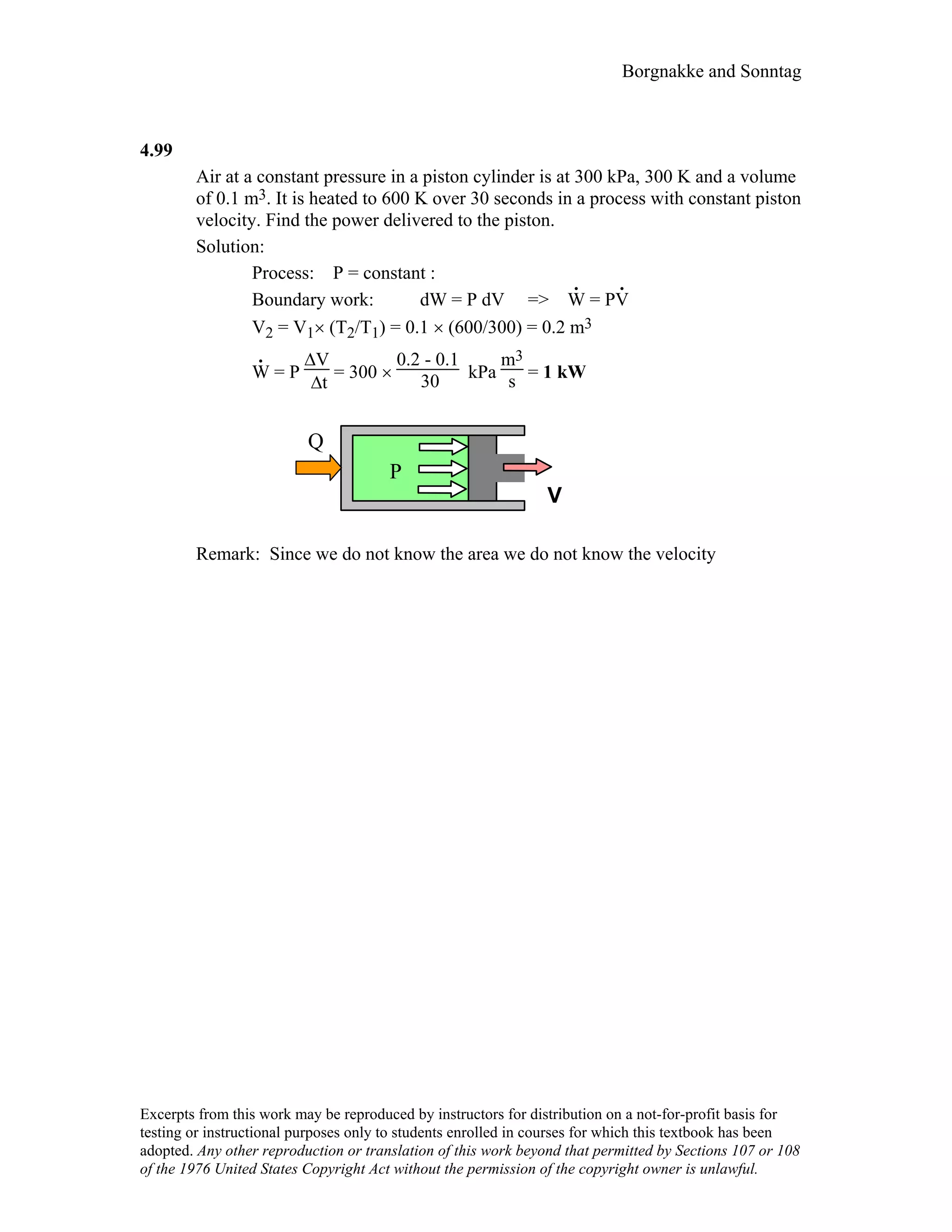 Borgnakke and Sonntag
4.99
Air at a constant pressure in a piston cylinder is at 300 kPa, 300 K and a volume
of 0.1 m3. It is heated to 600 K over 30 seconds in a process with constant piston
velocity. Find the power delivered to the piston.
Solution:
Process: P = constant :
Boundary work: dW = P dV =>
.
W = P
.
V
V2 = V1× (T2/T1) = 0.1 × (600/300) = 0.2 m3
.
W = P
∆V
∆t
= 300 ×
0.2 - 0.1
30 kPa
m3
s = 1 kW
Q
P
V
Remark: Since we do not know the area we do not know the velocity
Excerpts from this work may be reproduced by instructors for distribution on a not-for-profit basis for
testing or instructional purposes only to students enrolled in courses for which this textbook has been
adopted. Any other reproduction or translation of this work beyond that permitted by Sections 107 or 108
of the 1976 United States Copyright Act without the permission of the copyright owner is unlawful.
 