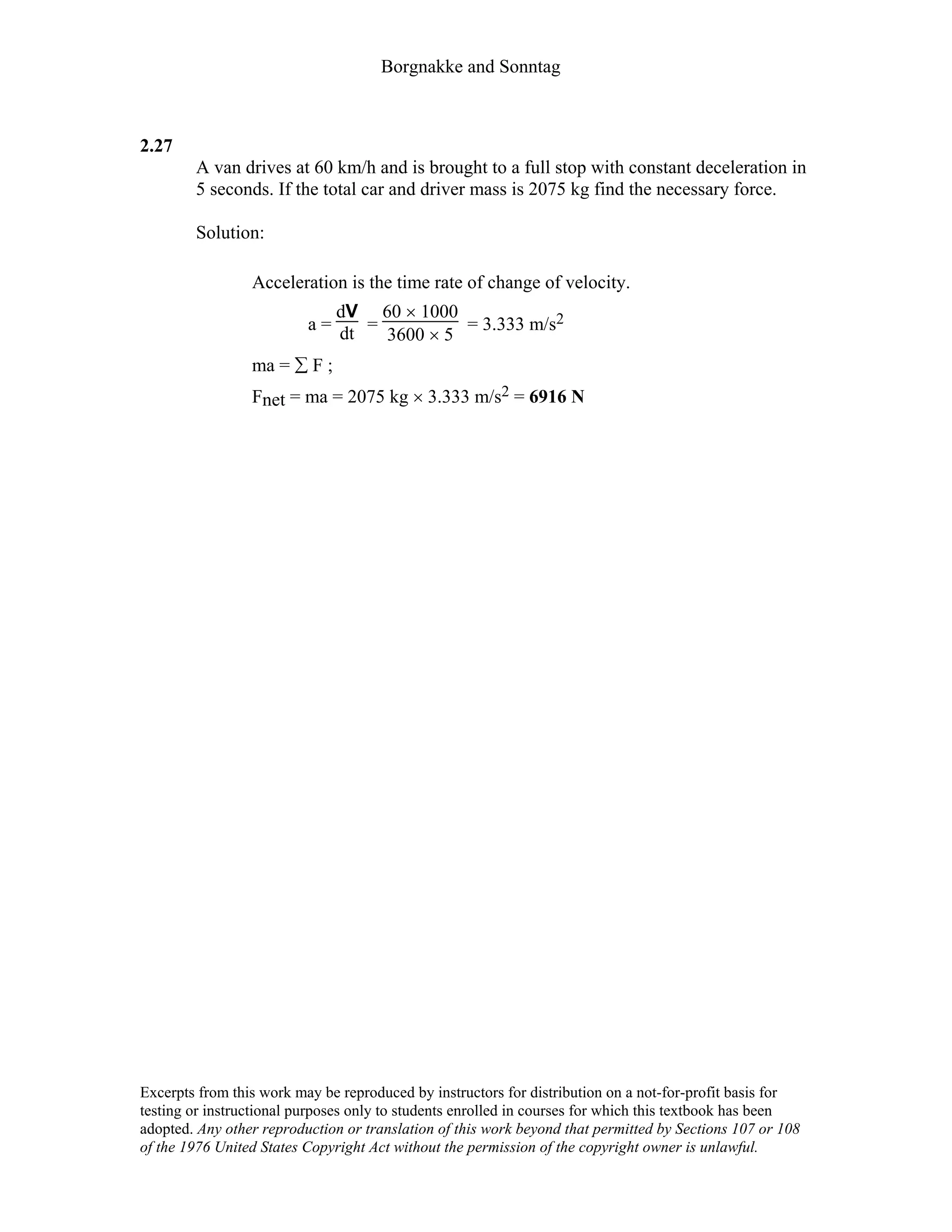 Borgnakke and Sonntag
2.27
A van drives at 60 km/h and is brought to a full stop with constant deceleration in
5 seconds. If the total car and driver mass is 2075 kg find the necessary force.
Solution:
Acceleration is the time rate of change of velocity.
a =
dV
dt =
60 × 1000
3600 × 5
= 3.333 m/s2
ma = ∑ F ;
Fnet = ma = 2075 kg × 3.333 m/s2 = 6916 N
Excerpts from this work may be reproduced by instructors for distribution on a not-for-profit basis for
testing or instructional purposes only to students enrolled in courses for which this textbook has been
adopted. Any other reproduction or translation of this work beyond that permitted by Sections 107 or 108
of the 1976 United States Copyright Act without the permission of the copyright owner is unlawful.
 