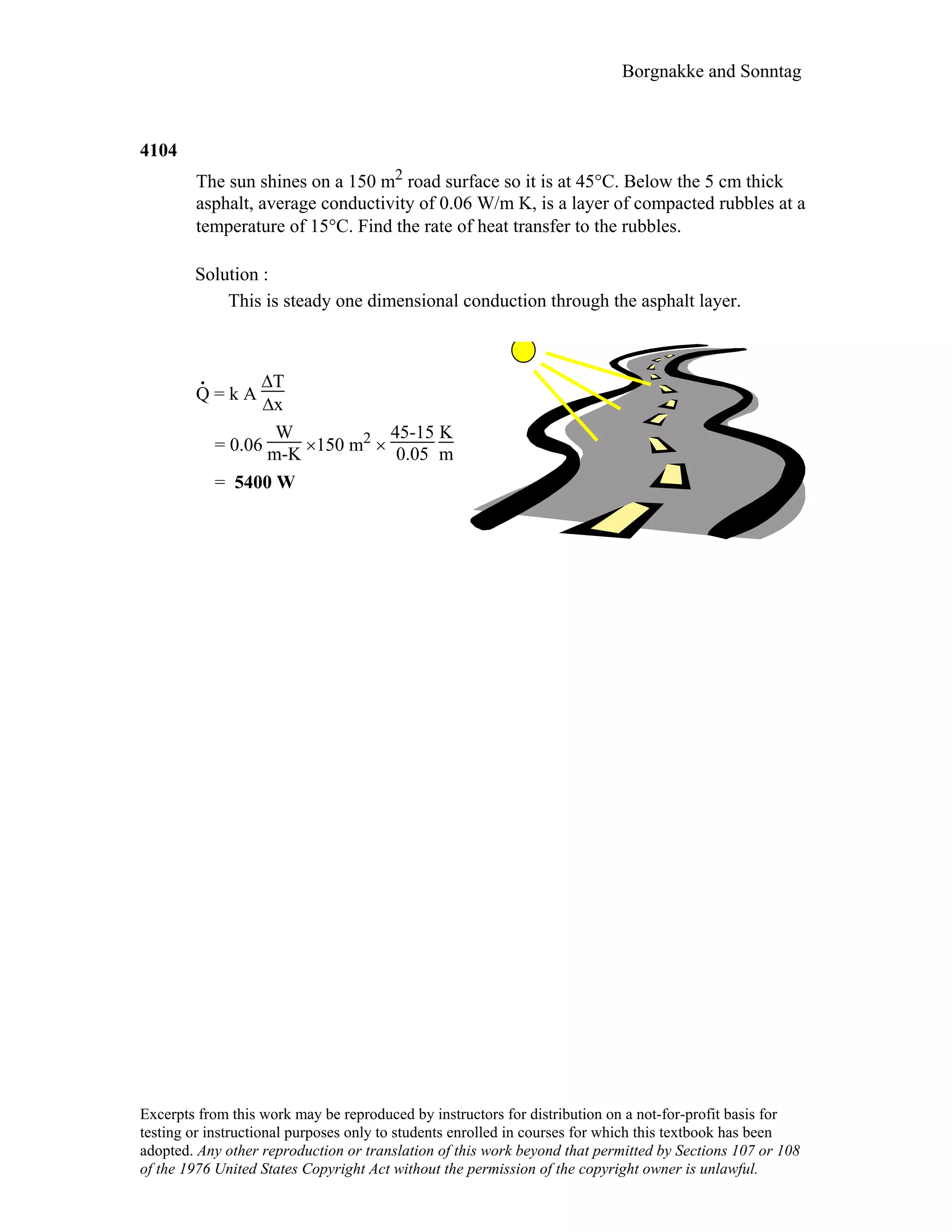 Borgnakke and Sonntag
4104
The sun shines on a 150 m2 road surface so it is at 45°C. Below the 5 cm thick
asphalt, average conductivity of 0.06 W/m K, is a layer of compacted rubbles at a
temperature of 15°C. Find the rate of heat transfer to the rubbles.
Solution :
This is steady one dimensional conduction through the asphalt layer.
.
Q = k A
∆T
∆x
= 0.06
W
m-K ×150 m2 ×
45-15
0.05
K
m
= 5400 W
Excerpts from this work may be reproduced by instructors for distribution on a not-for-profit basis for
testing or instructional purposes only to students enrolled in courses for which this textbook has been
adopted. Any other reproduction or translation of this work beyond that permitted by Sections 107 or 108
of the 1976 United States Copyright Act without the permission of the copyright owner is unlawful.
 