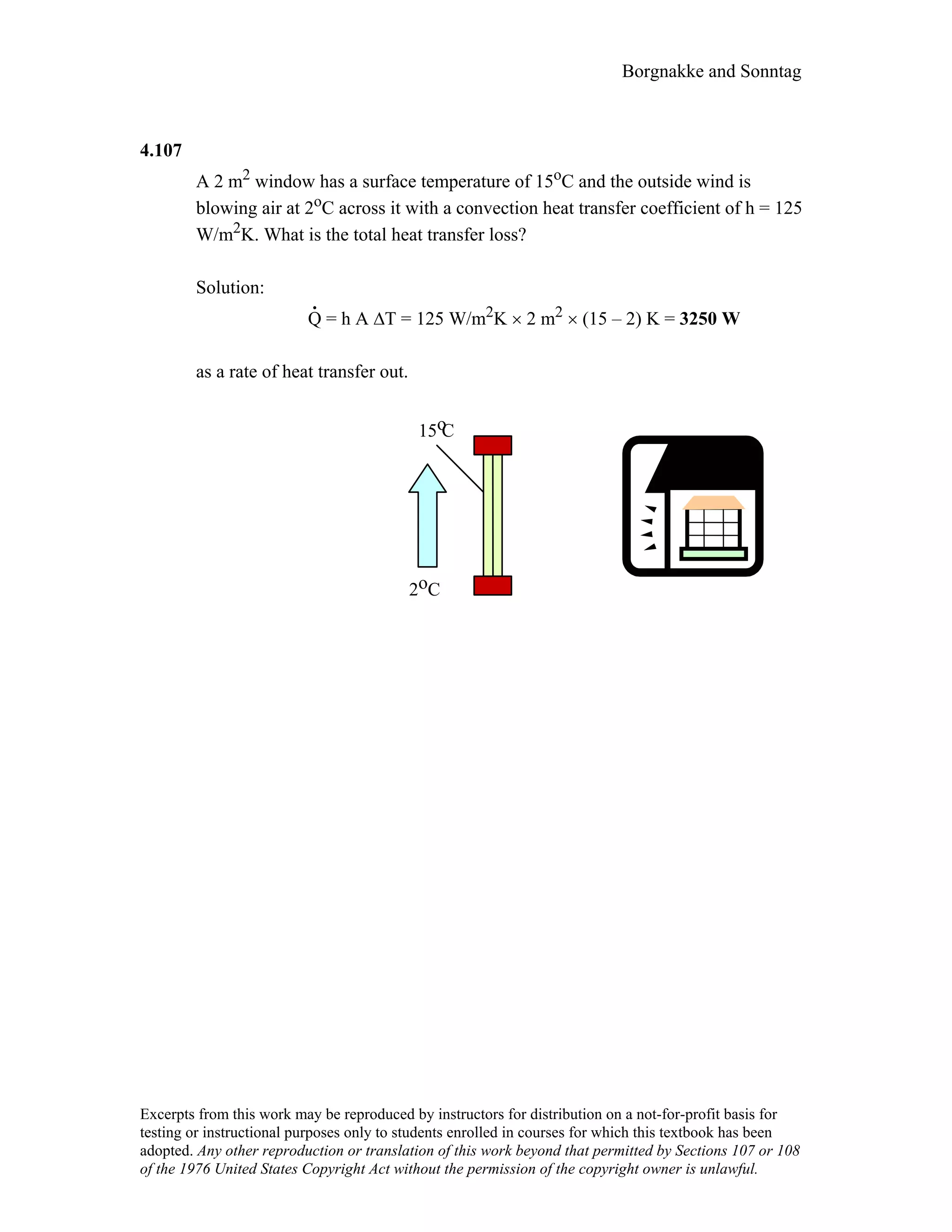 Borgnakke and Sonntag
4.107
A 2 m2 window has a surface temperature of 15oC and the outside wind is
blowing air at 2oC across it with a convection heat transfer coefficient of h = 125
W/m2K. What is the total heat transfer loss?
Solution:
.
Q = h A ∆T = 125 W/m2K × 2 m2 × (15 – 2) K = 3250 W
as a rate of heat transfer out.
2 Co
15 Co
Excerpts from this work may be reproduced by instructors for distribution on a not-for-profit basis for
testing or instructional purposes only to students enrolled in courses for which this textbook has been
adopted. Any other reproduction or translation of this work beyond that permitted by Sections 107 or 108
of the 1976 United States Copyright Act without the permission of the copyright owner is unlawful.
 