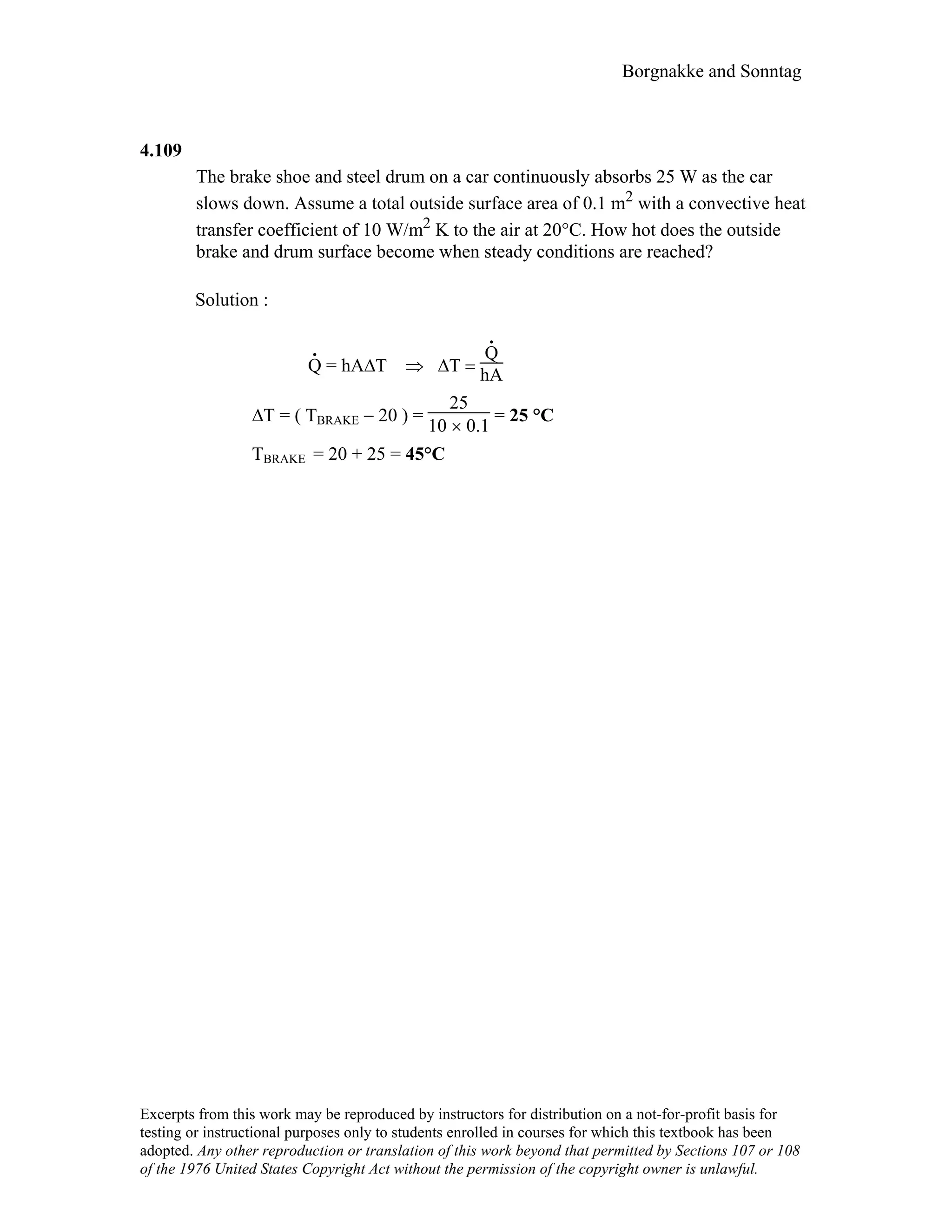 Borgnakke and Sonntag
4.109
The brake shoe and steel drum on a car continuously absorbs 25 W as the car
slows down. Assume a total outside surface area of 0.1 m2 with a convective heat
transfer coefficient of 10 W/m2 K to the air at 20°C. How hot does the outside
brake and drum surface become when steady conditions are reached?
Solution :
.
Q = hA∆Τ ⇒ ∆Τ =
.
Q
hA
∆T = ( ΤBRAKE − 20 ) =
25
10 × 0.1
= 25 °C
TBRAKE = 20 + 25 = 45°C
Excerpts from this work may be reproduced by instructors for distribution on a not-for-profit basis for
testing or instructional purposes only to students enrolled in courses for which this textbook has been
adopted. Any other reproduction or translation of this work beyond that permitted by Sections 107 or 108
of the 1976 United States Copyright Act without the permission of the copyright owner is unlawful.
 