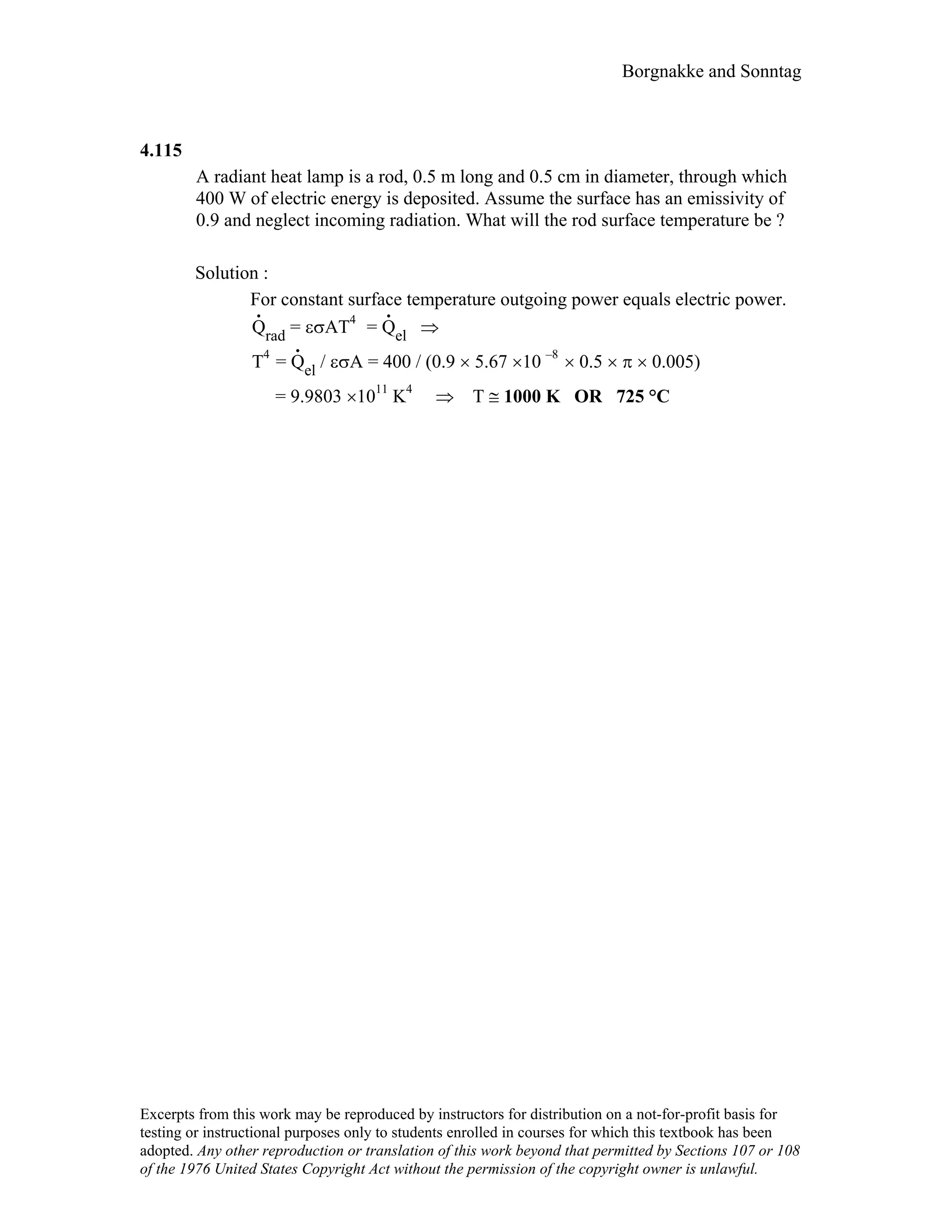 Borgnakke and Sonntag
4.115
A radiant heat lamp is a rod, 0.5 m long and 0.5 cm in diameter, through which
400 W of electric energy is deposited. Assume the surface has an emissivity of
0.9 and neglect incoming radiation. What will the rod surface temperature be ?
Solution :
For constant surface temperature outgoing power equals electric power.
.
Qrad = εσAT4
=
.
Qel ⇒
T4
=
.
Qel / εσA = 400 / (0.9 × 5.67 ×10 –8
× 0.5 × π × 0.005)
= 9.9803 ×1011
K4
⇒ T ≅ 1000 K OR 725 °C
Excerpts from this work may be reproduced by instructors for distribution on a not-for-profit basis for
testing or instructional purposes only to students enrolled in courses for which this textbook has been
adopted. Any other reproduction or translation of this work beyond that permitted by Sections 107 or 108
of the 1976 United States Copyright Act without the permission of the copyright owner is unlawful.
 