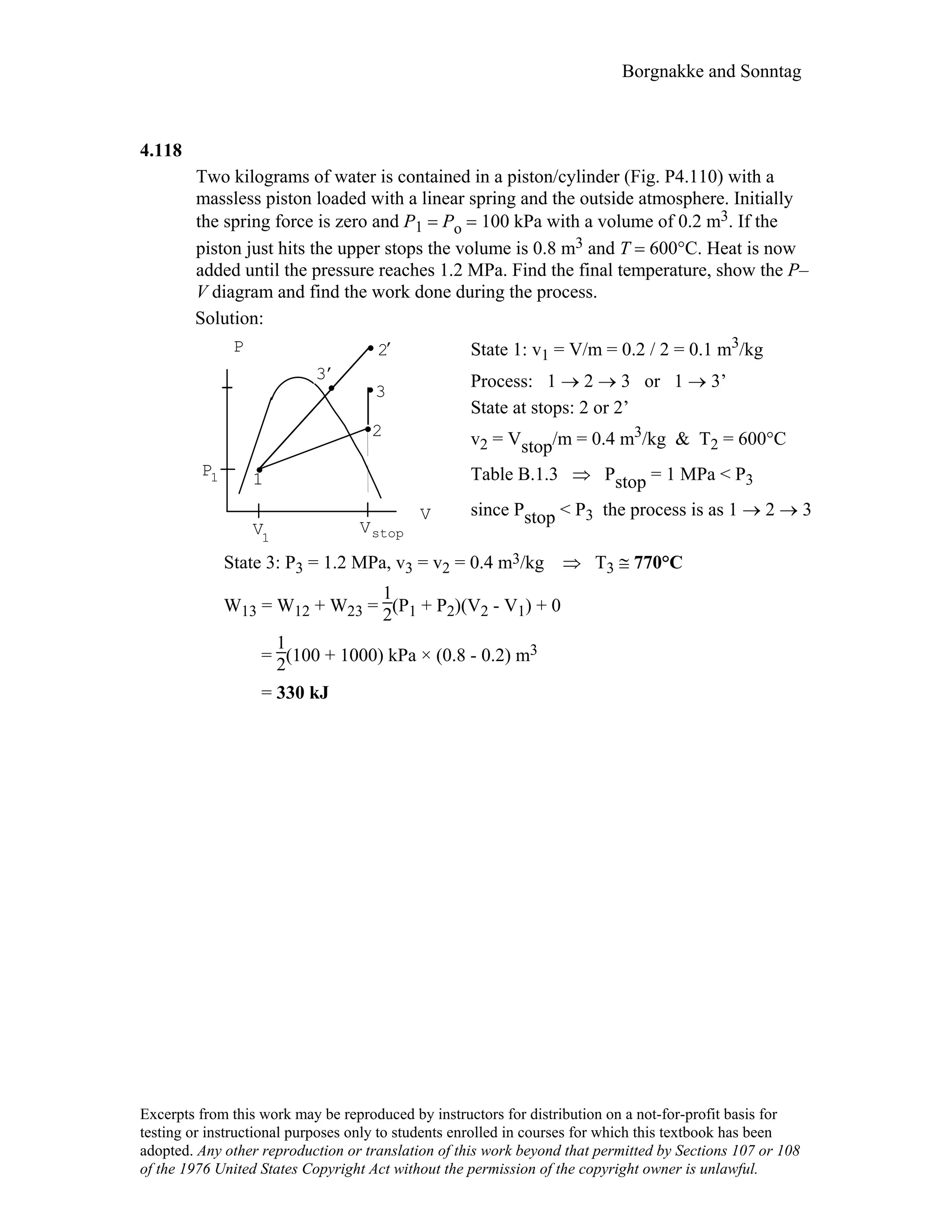 Borgnakke and Sonntag
4.118
Two kilograms of water is contained in a piston/cylinder (Fig. P4.110) with a
massless piston loaded with a linear spring and the outside atmosphere. Initially
the spring force is zero and P1 = Po = 100 kPa with a volume of 0.2 m3. If the
piston just hits the upper stops the volume is 0.8 m3 and T = 600°C. Heat is now
added until the pressure reaches 1.2 MPa. Find the final temperature, show the P–
V diagram and find the work done during the process.
Solution:
V
P
2
3
1
V1
P1
Vstop
3
,
2
,
State 1: v1 = V/m = 0.2 / 2 = 0.1 m3/kg
Process: 1 → 2 → 3 or 1 → 3’
State at stops: 2 or 2’
v2 = Vstop/m = 0.4 m3/kg & T2 = 600°C
Table B.1.3 ⇒ Pstop = 1 MPa < P3
since Pstop < P3 the process is as 1 → 2 → 3
State 3: P3 = 1.2 MPa, v3 = v2 = 0.4 m3/kg ⇒ T3 ≅ 770°C
W13 = W12 + W23 =
1
2(P1 + P2)(V2 - V1) + 0
=
1
2(100 + 1000) kPa × (0.8 - 0.2) m3
= 330 kJ
Excerpts from this work may be reproduced by instructors for distribution on a not-for-profit basis for
testing or instructional purposes only to students enrolled in courses for which this textbook has been
adopted. Any other reproduction or translation of this work beyond that permitted by Sections 107 or 108
of the 1976 United States Copyright Act without the permission of the copyright owner is unlawful.
 