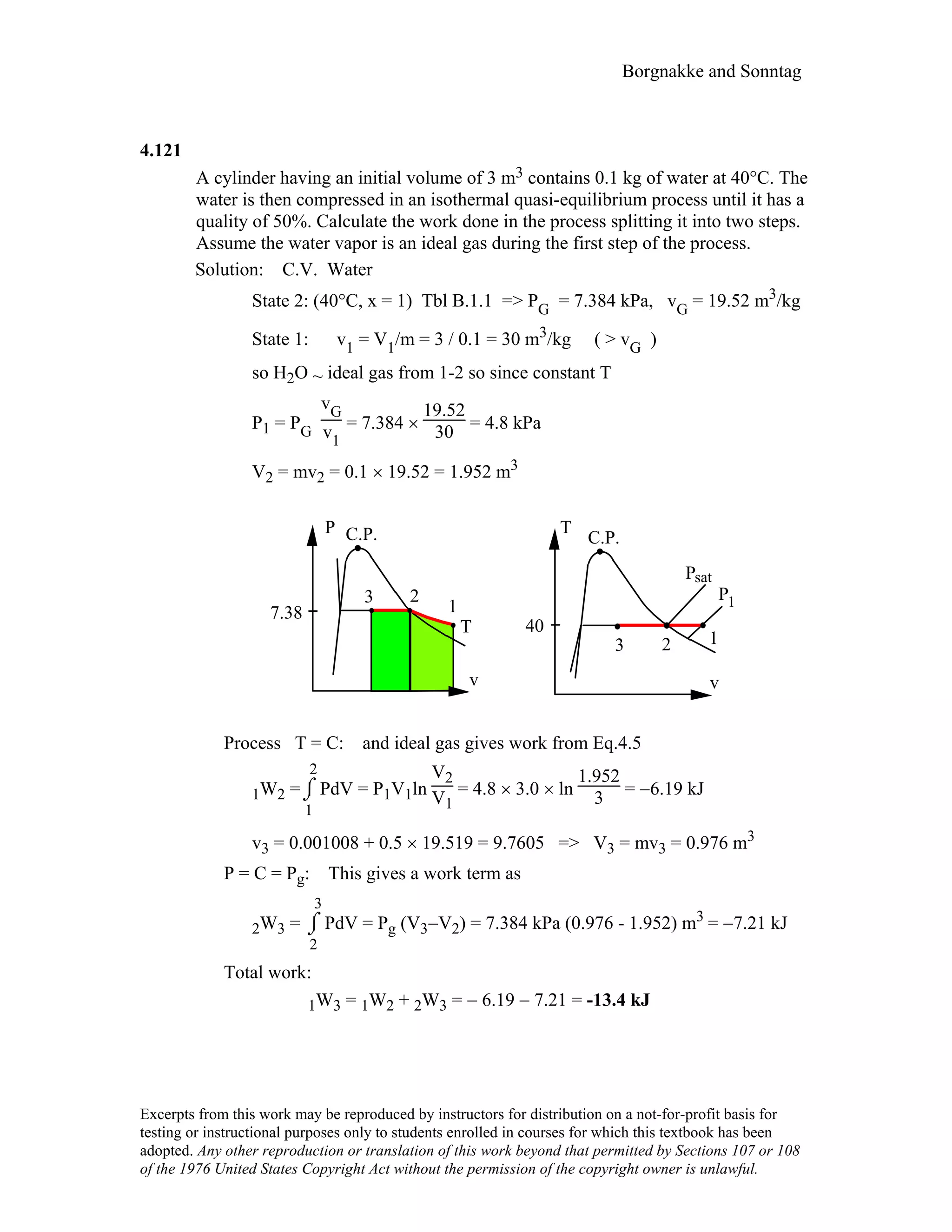 Borgnakke and Sonntag
4.121
A cylinder having an initial volume of 3 m3 contains 0.1 kg of water at 40°C. The
water is then compressed in an isothermal quasi-equilibrium process until it has a
quality of 50%. Calculate the work done in the process splitting it into two steps.
Assume the water vapor is an ideal gas during the first step of the process.
Solution: C.V. Water
State 2: (40°C, x = 1) Tbl B.1.1 => PG = 7.384 kPa, vG = 19.52 m3/kg
State 1: v1 = V1/m = 3 / 0.1 = 30 m3/kg ( > vG )
so H2O ~ ideal gas from 1-2 so since constant T
P1 = PG
vG
v1
= 7.384 ×
19.52
30 = 4.8 kPa
V2 = mv2 = 0.1 × 19.52 = 1.952 m3
T
C.P.
v
12
P
P C.P.
v
T
3
7.38
40
2
1
3
sat
P1
Process T = C: and ideal gas gives work from Eq.4.5
1W2 =⌡⌠
1
2
PdV = P1V1ln
V2
V1
= 4.8 × 3.0 × ln
1.952
3 = −6.19 kJ
v3 = 0.001008 + 0.5 × 19.519 = 9.7605 => V3 = mv3 = 0.976 m3
P = C = Pg: This gives a work term as
2W3 = ⌡⌠
2
3
PdV = Pg (V3−V2) = 7.384 kPa (0.976 - 1.952) m3 = −7.21 kJ
Total work:
1W3 = 1W2 + 2W3 = − 6.19 − 7.21 = -13.4 kJ
Excerpts from this work may be reproduced by instructors for distribution on a not-for-profit basis for
testing or instructional purposes only to students enrolled in courses for which this textbook has been
adopted. Any other reproduction or translation of this work beyond that permitted by Sections 107 or 108
of the 1976 United States Copyright Act without the permission of the copyright owner is unlawful.
 