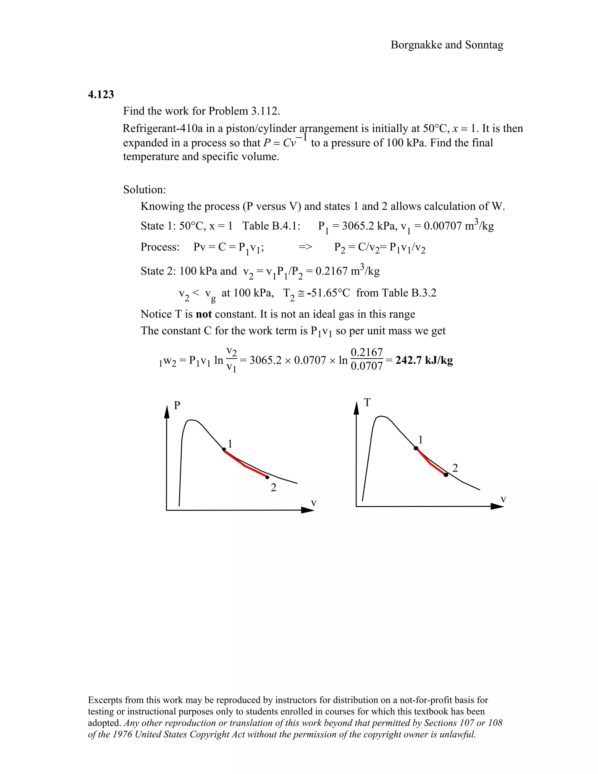 Borgnakke and Sonntag
4.123
Find the work for Problem 3.112.
Refrigerant-410a in a piston/cylinder arrangement is initially at 50°C, x = 1. It is then
expanded in a process so that P = Cv
−1 to a pressure of 100 kPa. Find the final
temperature and specific volume.
Solution:
Knowing the process (P versus V) and states 1 and 2 allows calculation of W.
State 1: 50°C, x = 1 Table B.4.1: P1 = 3065.2 kPa, v1 = 0.00707 m3/kg
Process: Pv = C = P1v1; => P2 = C/v2= P1v1/v2
State 2: 100 kPa and v2 = v1P1/P2 = 0.2167 m3/kg
v2 < vg at 100 kPa, T2 ≅ -51.65°C from Table B.3.2
Notice T is not constant. It is not an ideal gas in this range
The constant C for the work term is P1v1 so per unit mass we get
1w2 = P1v1 ln
v2
v1
= 3065.2 × 0.0707 × ln
0.2167
0.0707 = 242.7 kJ/kg
v
P
v
T
1
2
1
2
Excerpts from this work may be reproduced by instructors for distribution on a not-for-profit basis for
testing or instructional purposes only to students enrolled in courses for which this textbook has been
adopted. Any other reproduction or translation of this work beyond that permitted by Sections 107 or 108
of the 1976 United States Copyright Act without the permission of the copyright owner is unlawful.
 