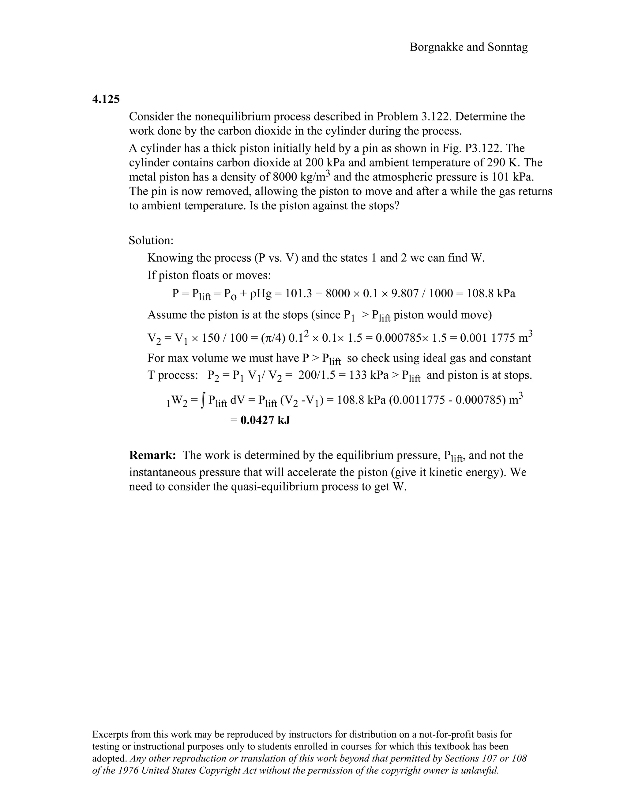 Borgnakke and Sonntag
4.125
Consider the nonequilibrium process described in Problem 3.122. Determine the
work done by the carbon dioxide in the cylinder during the process.
A cylinder has a thick piston initially held by a pin as shown in Fig. P3.122. The
cylinder contains carbon dioxide at 200 kPa and ambient temperature of 290 K. The
metal piston has a density of 8000 kg/m3 and the atmospheric pressure is 101 kPa.
The pin is now removed, allowing the piston to move and after a while the gas returns
to ambient temperature. Is the piston against the stops?
Solution:
Knowing the process (P vs. V) and the states 1 and 2 we can find W.
If piston floats or moves:
P = Plift = Po + ρHg = 101.3 + 8000 × 0.1 × 9.807 / 1000 = 108.8 kPa
Assume the piston is at the stops (since P1 > Plift piston would move)
V2 = V1 × 150 / 100 = (π/4) 0.12 × 0.1× 1.5 = 0.000785× 1.5 = 0.001 1775 m3
For max volume we must have P > Plift so check using ideal gas and constant
T process: P2 = P1 V1/ V2 = 200/1.5 = 133 kPa > Plift and piston is at stops.
1W2 = ∫ Plift dV = Plift (V2 -V1) = 108.8 kPa (0.0011775 - 0.000785) m3
= 0.0427 kJ
Remark: The work is determined by the equilibrium pressure, Plift, and not the
instantaneous pressure that will accelerate the piston (give it kinetic energy). We
need to consider the quasi-equilibrium process to get W.
Excerpts from this work may be reproduced by instructors for distribution on a not-for-profit basis for
testing or instructional purposes only to students enrolled in courses for which this textbook has been
adopted. Any other reproduction or translation of this work beyond that permitted by Sections 107 or 108
of the 1976 United States Copyright Act without the permission of the copyright owner is unlawful.
 