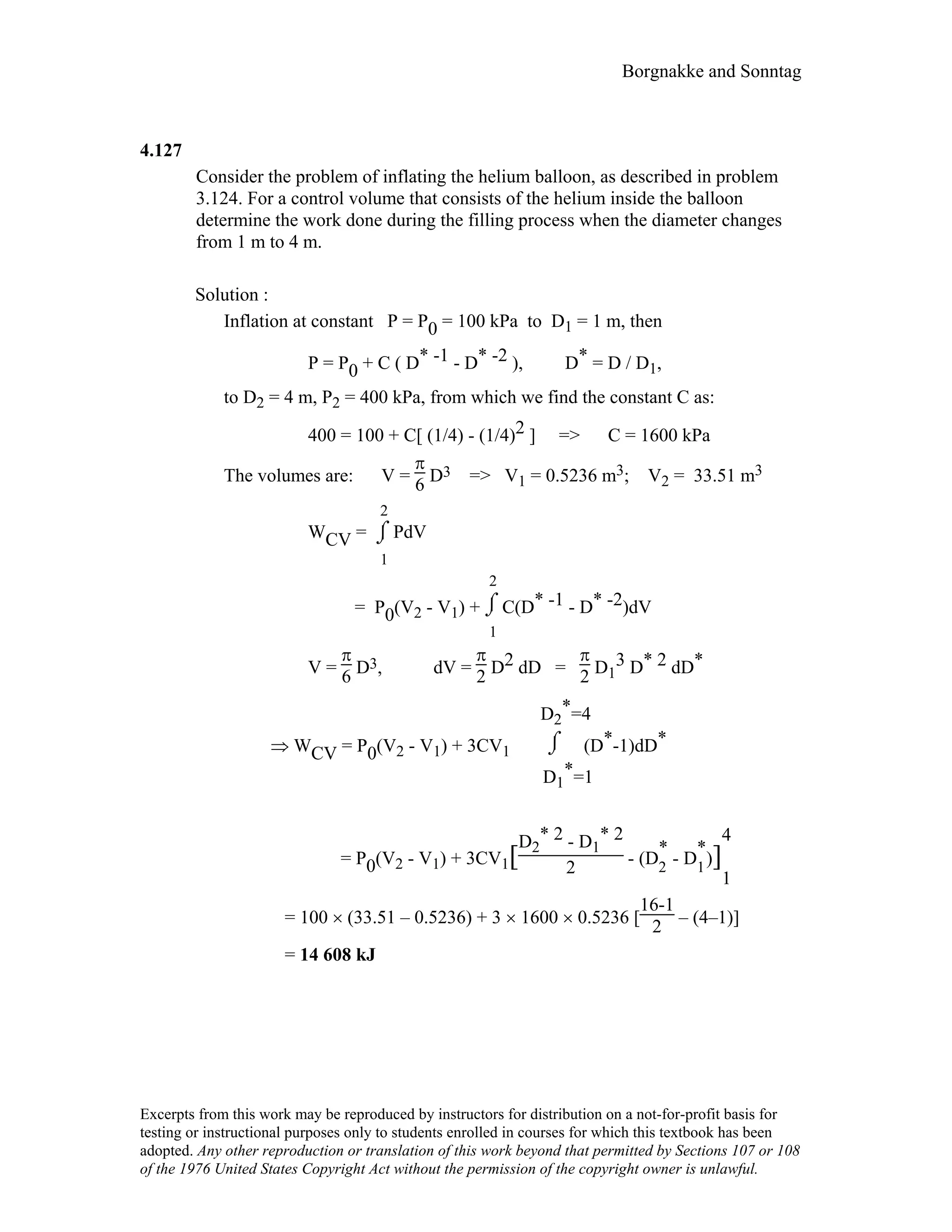 Borgnakke and Sonntag
4.127
Consider the problem of inflating the helium balloon, as described in problem
3.124. For a control volume that consists of the helium inside the balloon
determine the work done during the filling process when the diameter changes
from 1 m to 4 m.
Solution :
Inflation at constant P = P0 = 100 kPa to D1 = 1 m, then
P = P0 + C ( D* -1 - D* -2 ), D* = D / D1,
to D2 = 4 m, P2 = 400 kPa, from which we find the constant C as:
400 = 100 + C[ (1/4) - (1/4)2 ] => C = 1600 kPa
The volumes are: V =
π
6 D3 => V1 = 0.5236 m3; V2 = 33.51 m3
WCV = ⌡⌠
1
2
PdV
= P0(V2 - V1) + ⌡⌠
1
2
C(D* -1 - D* -2)dV
V =
π
6 D3, dV =
π
2 D2 dD =
π
2 D1
3 D* 2 dD*
⇒ WCV = P0(V2 - V1) + 3CV1 ⌡⌠
D1
*=1
D2
*=4
(D*-1)dD*
= P0(V2 - V1) + 3CV1[
D2
* 2 - D1
* 2
2 - (D
*
2
- D
*
1
)]
4
1
= 100 × (33.51 – 0.5236) + 3 × 1600 × 0.5236 [
16-1
2 – (4–1)]
= 14 608 kJ
Excerpts from this work may be reproduced by instructors for distribution on a not-for-profit basis for
testing or instructional purposes only to students enrolled in courses for which this textbook has been
adopted. Any other reproduction or translation of this work beyond that permitted by Sections 107 or 108
of the 1976 United States Copyright Act without the permission of the copyright owner is unlawful.
 