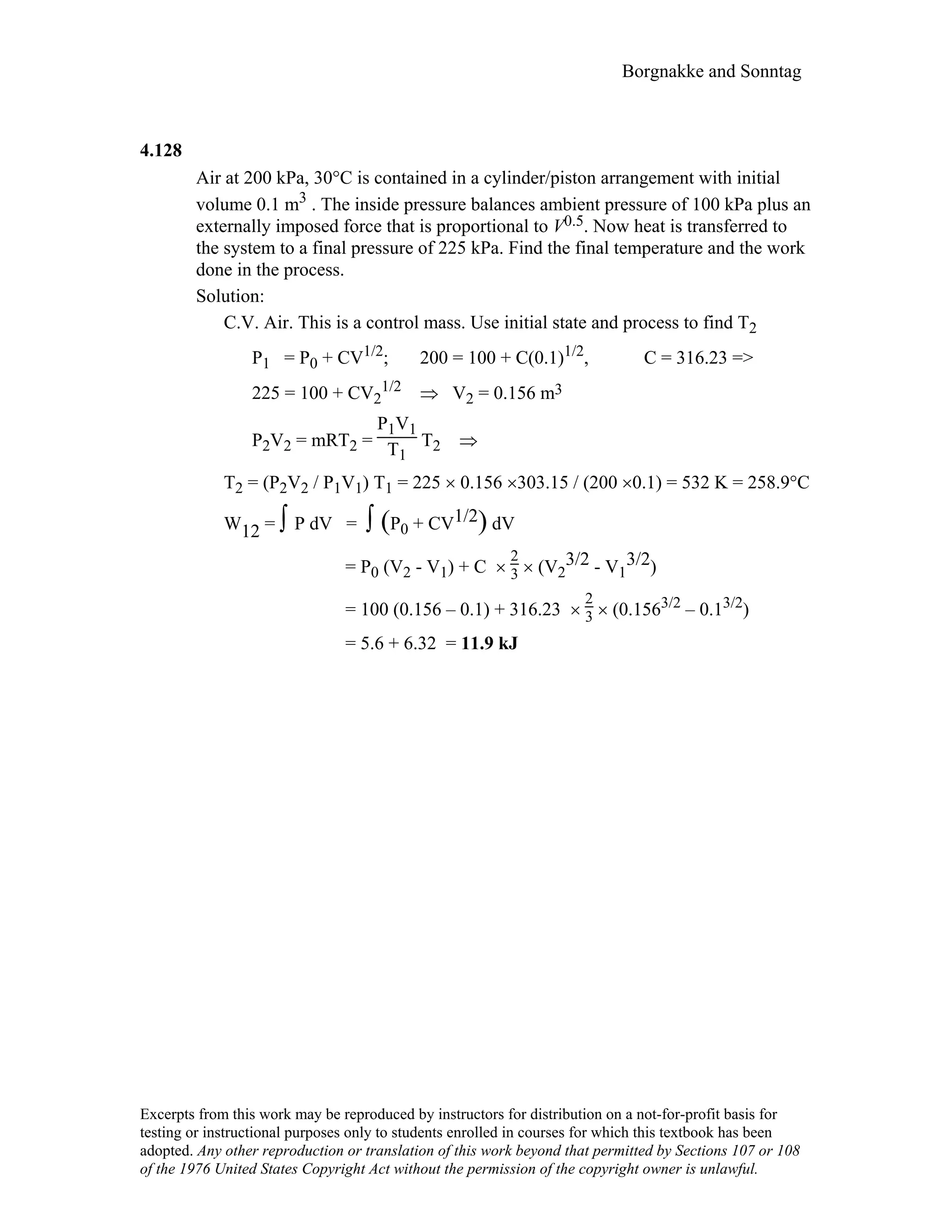 Borgnakke and Sonntag
4.128
Air at 200 kPa, 30°C is contained in a cylinder/piston arrangement with initial
volume 0.1 m3 . The inside pressure balances ambient pressure of 100 kPa plus an
externally imposed force that is proportional to V0.5. Now heat is transferred to
the system to a final pressure of 225 kPa. Find the final temperature and the work
done in the process.
Solution:
C.V. Air. This is a control mass. Use initial state and process to find T2
P1 = P0 + CV1/2; 200 = 100 + C(0.1)1/2, C = 316.23 =>
225 = 100 + CV2
1/2 ⇒ V2 = 0.156 m3
P2V2 = mRT2 =
P1V1
T1
T2 ⇒
T2 = (P2V2 / P1V1) T1 = 225 × 0.156 ×303.15 / (200 ×0.1) = 532 K = 258.9°C
W12 = ∫ P dV = ∫ (P0 + CV1/2) dV
= P0 (V2 - V1) + C ×
2
3 × (V2
3/2 - V1
3/2)
= 100 (0.156 – 0.1) + 316.23 ×
2
3 × (0.1563/2 – 0.13/2)
= 5.6 + 6.32 = 11.9 kJ
Excerpts from this work may be reproduced by instructors for distribution on a not-for-profit basis for
testing or instructional purposes only to students enrolled in courses for which this textbook has been
adopted. Any other reproduction or translation of this work beyond that permitted by Sections 107 or 108
of the 1976 United States Copyright Act without the permission of the copyright owner is unlawful.
 