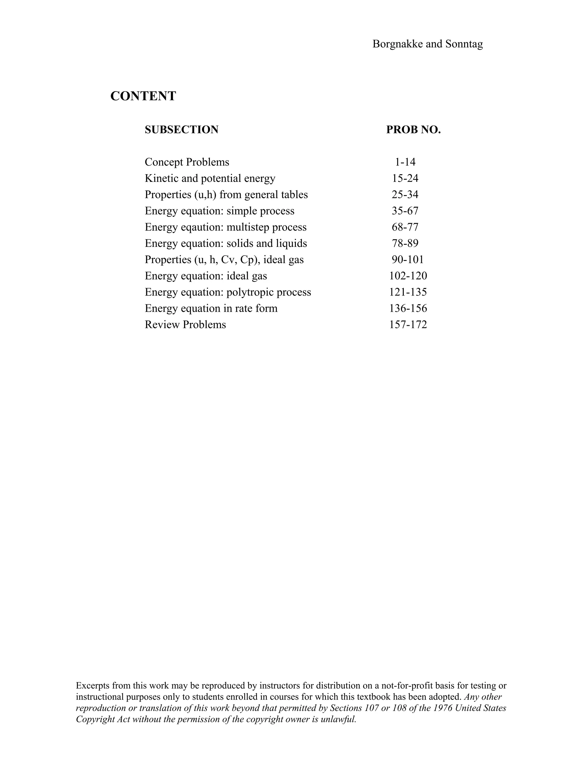 Borgnakke and Sonntag
CONTENT
SUBSECTION PROB NO.
Concept Problems 1-14
Kinetic and potential energy 15-24
Properties (u,h) from general tables 25-34
Energy equation: simple process 35-67
Energy eqaution: multistep process 68-77
Energy equation: solids and liquids 78-89
Properties (u, h, Cv, Cp), ideal gas 90-101
Energy equation: ideal gas 102-120
Energy equation: polytropic process 121-135
Energy equation in rate form 136-156
Review Problems 157-172
Excerpts from this work may be reproduced by instructors for distribution on a not-for-profit basis for testing or
instructional purposes only to students enrolled in courses for which this textbook has been adopted. Any other
reproduction or translation of this work beyond that permitted by Sections 107 or 108 of the 1976 United States
Copyright Act without the permission of the copyright owner is unlawful.
 