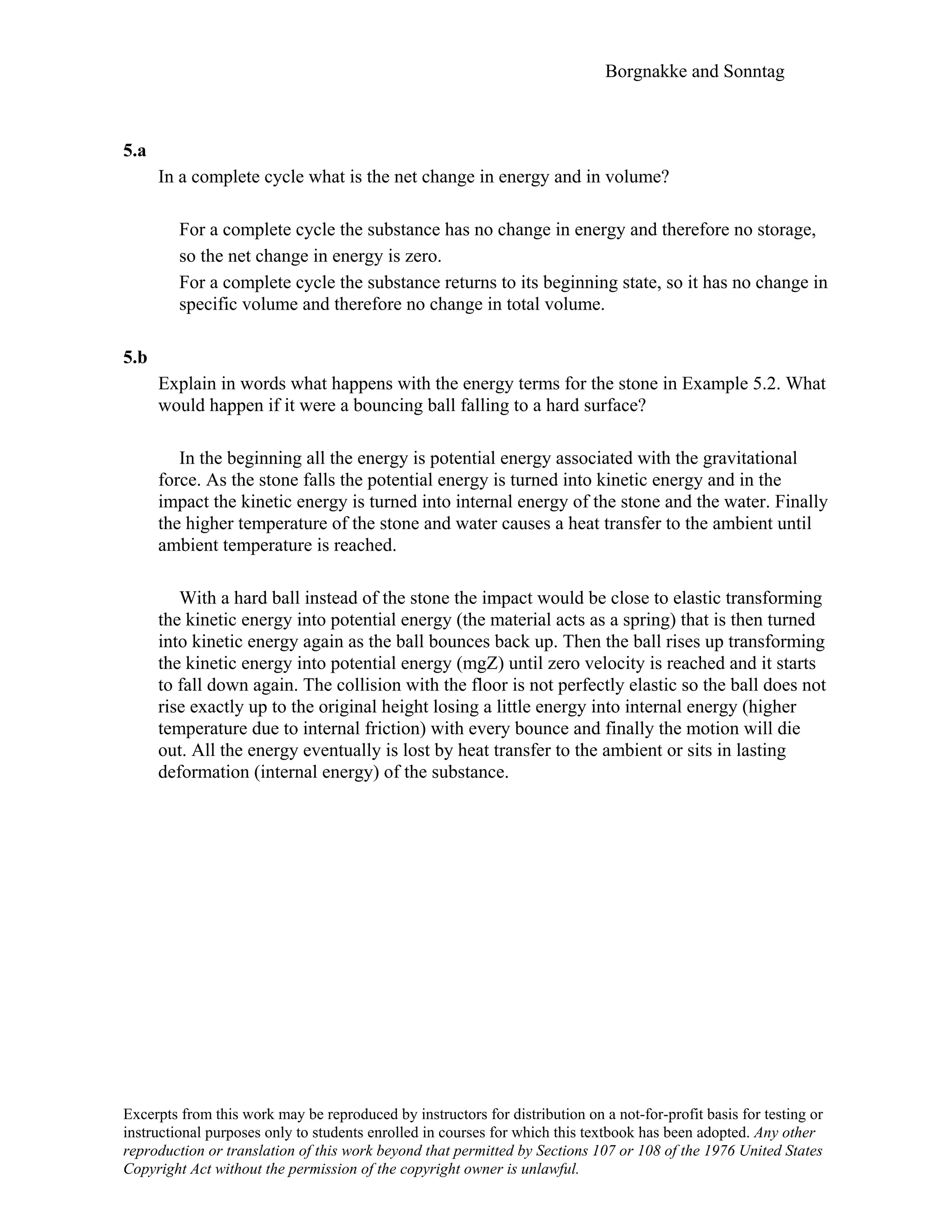 Borgnakke and Sonntag
5.a
In a complete cycle what is the net change in energy and in volume?
For a complete cycle the substance has no change in energy and therefore no storage,
so the net change in energy is zero.
For a complete cycle the substance returns to its beginning state, so it has no change in
specific volume and therefore no change in total volume.
5.b
Explain in words what happens with the energy terms for the stone in Example 5.2. What
would happen if it were a bouncing ball falling to a hard surface?
In the beginning all the energy is potential energy associated with the gravitational
force. As the stone falls the potential energy is turned into kinetic energy and in the
impact the kinetic energy is turned into internal energy of the stone and the water. Finally
the higher temperature of the stone and water causes a heat transfer to the ambient until
ambient temperature is reached.
With a hard ball instead of the stone the impact would be close to elastic transforming
the kinetic energy into potential energy (the material acts as a spring) that is then turned
into kinetic energy again as the ball bounces back up. Then the ball rises up transforming
the kinetic energy into potential energy (mgZ) until zero velocity is reached and it starts
to fall down again. The collision with the floor is not perfectly elastic so the ball does not
rise exactly up to the original height losing a little energy into internal energy (higher
temperature due to internal friction) with every bounce and finally the motion will die
out. All the energy eventually is lost by heat transfer to the ambient or sits in lasting
deformation (internal energy) of the substance.
Excerpts from this work may be reproduced by instructors for distribution on a not-for-profit basis for testing or
instructional purposes only to students enrolled in courses for which this textbook has been adopted. Any other
reproduction or translation of this work beyond that permitted by Sections 107 or 108 of the 1976 United States
Copyright Act without the permission of the copyright owner is unlawful.
 