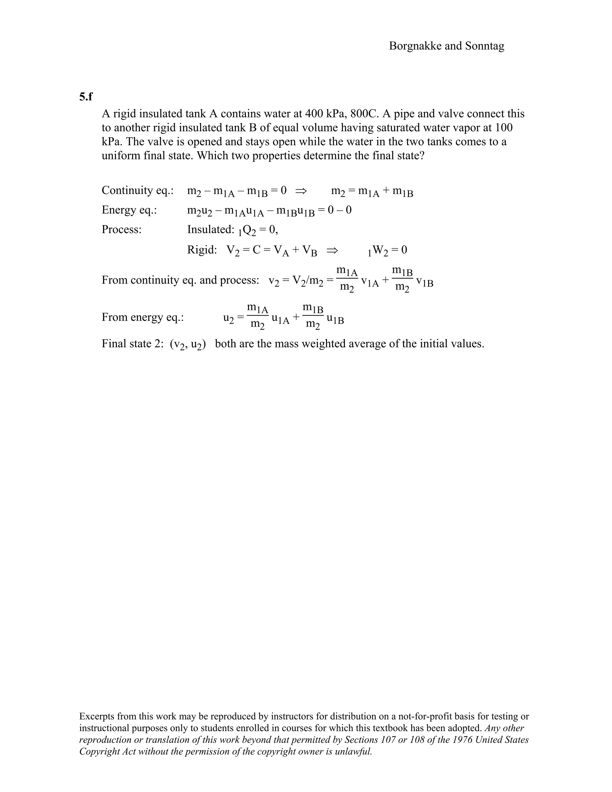 Borgnakke and Sonntag
5.f
A rigid insulated tank A contains water at 400 kPa, 800C. A pipe and valve connect this
to another rigid insulated tank B of equal volume having saturated water vapor at 100
kPa. The valve is opened and stays open while the water in the two tanks comes to a
uniform final state. Which two properties determine the final state?
Continuity eq.: m2 – m1A – m1B = 0 ⇒ m2 = m1A + m1B
Energy eq.: m2u2 – m1Au1A – m1Bu1B = 0 – 0
Process: Insulated: 1Q2 = 0,
Rigid: V2 = C = VA + VB ⇒ 1W2 = 0
From continuity eq. and process: v2 = V2/m2 =
m1A
m2
v1A +
m1B
m2
v1B
From energy eq.: u2 =
m1A
m2
u1A +
m1B
m2
u1B
Final state 2: (v2, u2) both are the mass weighted average of the initial values.
Excerpts from this work may be reproduced by instructors for distribution on a not-for-profit basis for testing or
instructional purposes only to students enrolled in courses for which this textbook has been adopted. Any other
reproduction or translation of this work beyond that permitted by Sections 107 or 108 of the 1976 United States
Copyright Act without the permission of the copyright owner is unlawful.
 