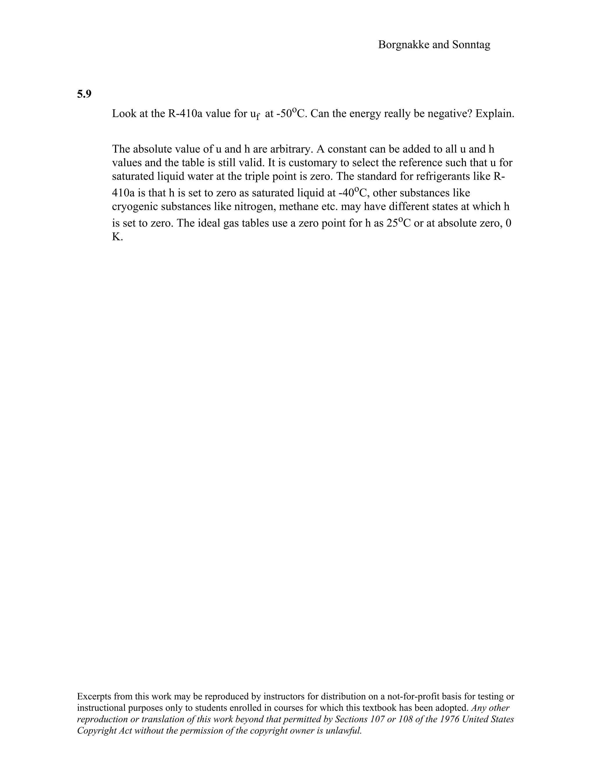 Borgnakke and Sonntag
5.9
Look at the R-410a value for uf at -50oC. Can the energy really be negative? Explain.
The absolute value of u and h are arbitrary. A constant can be added to all u and h
values and the table is still valid. It is customary to select the reference such that u for
saturated liquid water at the triple point is zero. The standard for refrigerants like R-
410a is that h is set to zero as saturated liquid at -40oC, other substances like
cryogenic substances like nitrogen, methane etc. may have different states at which h
is set to zero. The ideal gas tables use a zero point for h as 25oC or at absolute zero, 0
K.
Excerpts from this work may be reproduced by instructors for distribution on a not-for-profit basis for testing or
instructional purposes only to students enrolled in courses for which this textbook has been adopted. Any other
reproduction or translation of this work beyond that permitted by Sections 107 or 108 of the 1976 United States
Copyright Act without the permission of the copyright owner is unlawful.
 