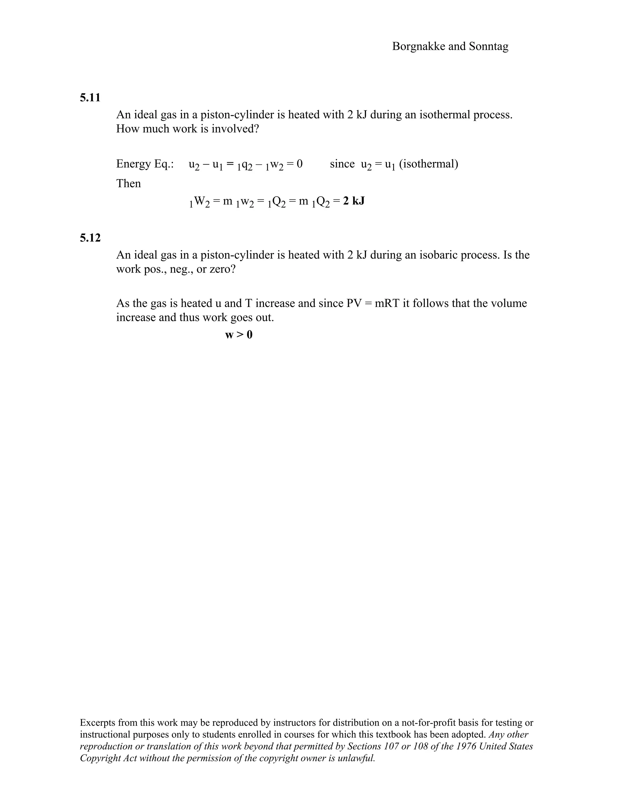 Borgnakke and Sonntag
5.11
An ideal gas in a piston-cylinder is heated with 2 kJ during an isothermal process.
How much work is involved?
Energy Eq.: u2 − u1 = 1q2 – 1w2 = 0 since u2 = u1 (isothermal)
Then
1W2 = m 1w2 = 1Q2 = m 1Q2 = 2 kJ
5.12
An ideal gas in a piston-cylinder is heated with 2 kJ during an isobaric process. Is the
work pos., neg., or zero?
As the gas is heated u and T increase and since PV = mRT it follows that the volume
increase and thus work goes out.
w > 0
Excerpts from this work may be reproduced by instructors for distribution on a not-for-profit basis for testing or
instructional purposes only to students enrolled in courses for which this textbook has been adopted. Any other
reproduction or translation of this work beyond that permitted by Sections 107 or 108 of the 1976 United States
Copyright Act without the permission of the copyright owner is unlawful.
 
