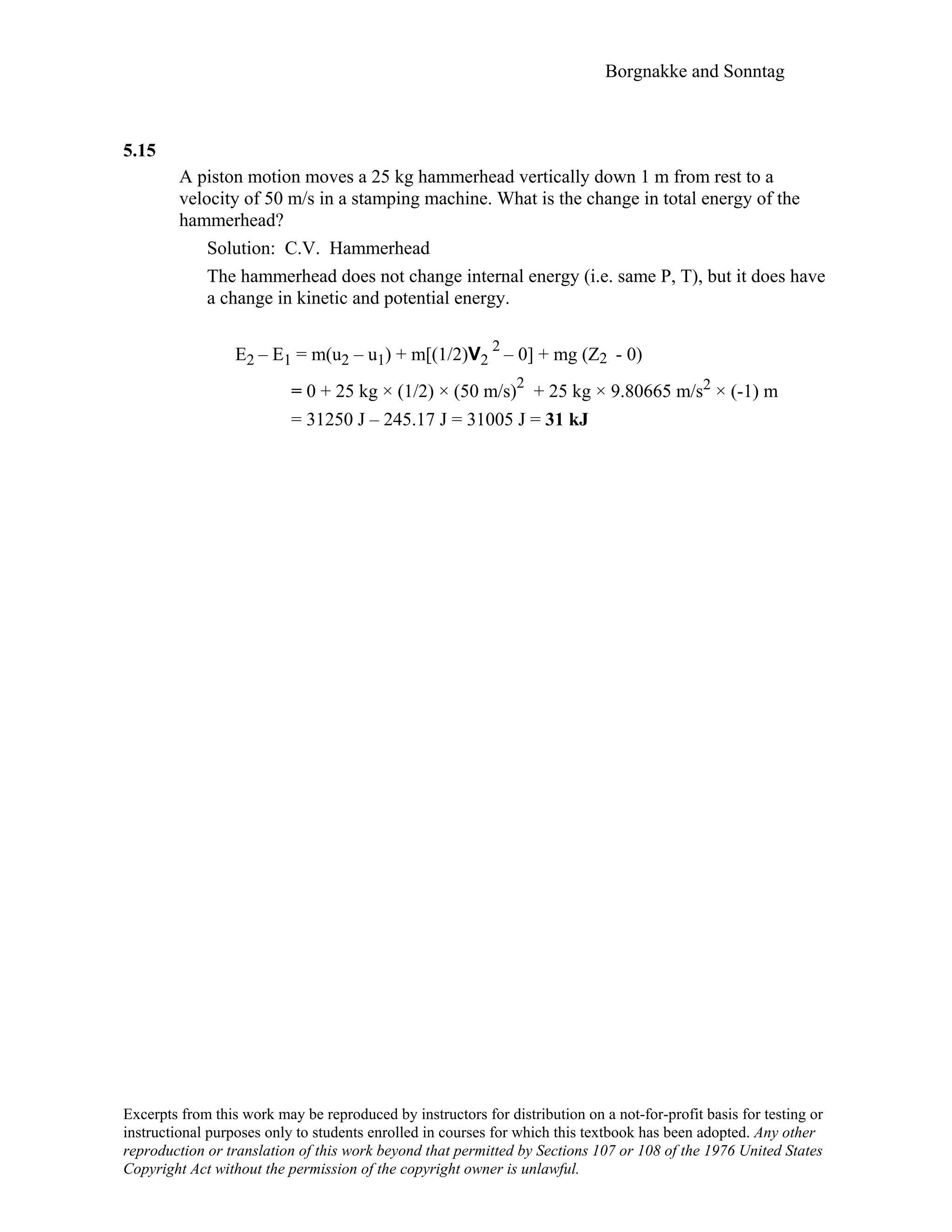 Borgnakke and Sonntag
5.15
A piston motion moves a 25 kg hammerhead vertically down 1 m from rest to a
velocity of 50 m/s in a stamping machine. What is the change in total energy of the
hammerhead?
Solution: C.V. Hammerhead
The hammerhead does not change internal energy (i.e. same P, T), but it does have
a change in kinetic and potential energy.
E2 – E1 = m(u2 – u1) + m[(1/2)V2
2
– 0] + mg (Z2 - 0)
= 0 + 25 kg × (1/2) × (50 m/s)
2
+ 25 kg × 9.80665 m/s2 × (-1) m
= 31250 J – 245.17 J = 31005 J = 31 kJ
Excerpts from this work may be reproduced by instructors for distribution on a not-for-profit basis for testing or
instructional purposes only to students enrolled in courses for which this textbook has been adopted. Any other
reproduction or translation of this work beyond that permitted by Sections 107 or 108 of the 1976 United States
Copyright Act without the permission of the copyright owner is unlawful.
 