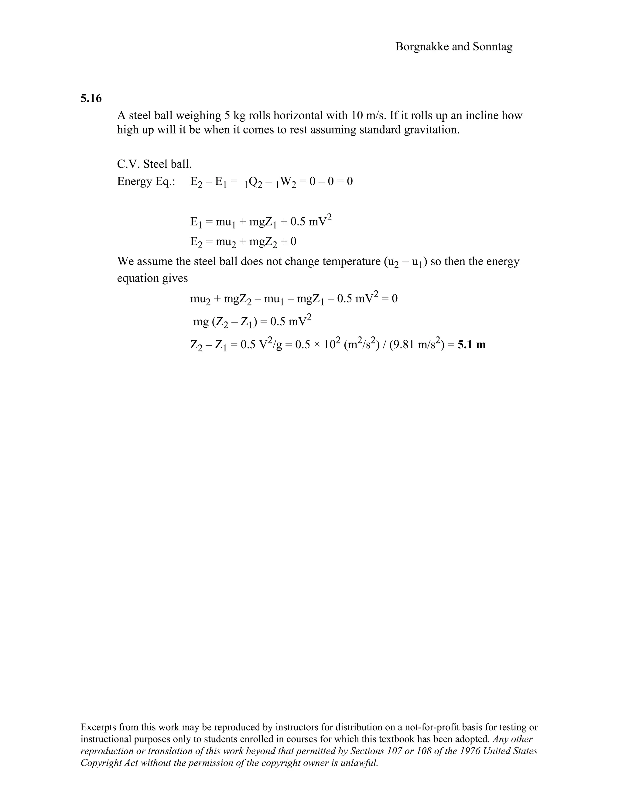 Borgnakke and Sonntag
5.16
A steel ball weighing 5 kg rolls horizontal with 10 m/s. If it rolls up an incline how
high up will it be when it comes to rest assuming standard gravitation.
C.V. Steel ball.
Energy Eq.: E2 – E1 = 1Q2 – 1W2 = 0 – 0 = 0
E1 = mu1 + mgZ1 + 0.5 mV2
E2 = mu2 + mgZ2 + 0
We assume the steel ball does not change temperature (u2 = u1) so then the energy
equation gives
mu2 + mgZ2 – mu1 – mgZ1 – 0.5 mV2 = 0
mg (Z2 – Z1) = 0.5 mV2
Z2 – Z1 = 0.5 V2/g = 0.5 × 102 (m2/s2) / (9.81 m/s2) = 5.1 m
Excerpts from this work may be reproduced by instructors for distribution on a not-for-profit basis for testing or
instructional purposes only to students enrolled in courses for which this textbook has been adopted. Any other
reproduction or translation of this work beyond that permitted by Sections 107 or 108 of the 1976 United States
Copyright Act without the permission of the copyright owner is unlawful.
 