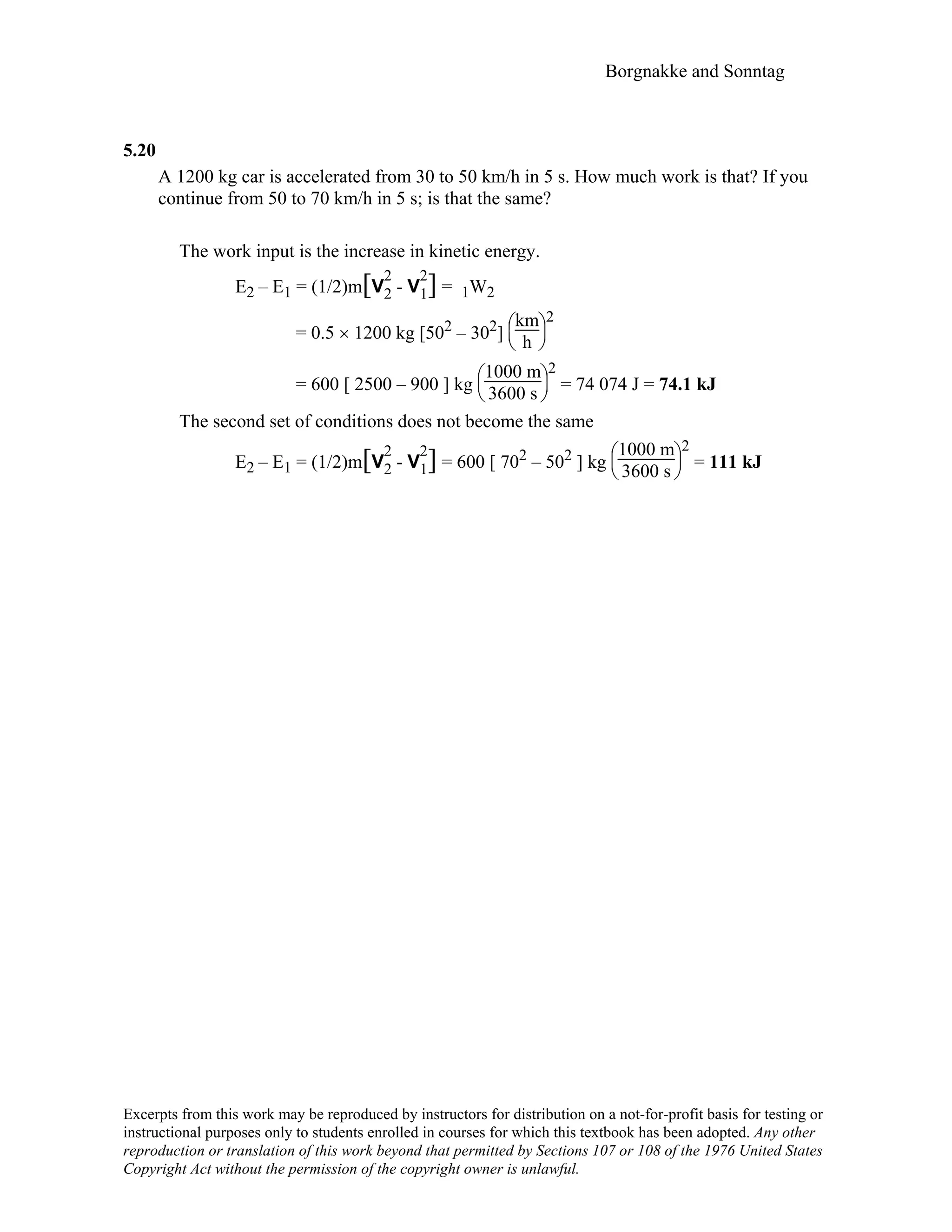 Borgnakke and Sonntag
5.20
A 1200 kg car is accelerated from 30 to 50 km/h in 5 s. How much work is that? If you
continue from 50 to 70 km/h in 5 s; is that the same?
The work input is the increase in kinetic energy.
E2 – E1 = (1/2)m[V
2
2 - V
2
1] = 1W2
= 0.5 × 1200 kg [502 – 302]





km
h
2
= 600 [ 2500 – 900 ] kg





1000 m
3600 s
2
= 74 074 J = 74.1 kJ
The second set of conditions does not become the same
E2 – E1 = (1/2)m[V
2
2 - V
2
1] = 600 [ 702 – 502 ] kg





1000 m
3600 s
2
= 111 kJ
Excerpts from this work may be reproduced by instructors for distribution on a not-for-profit basis for testing or
instructional purposes only to students enrolled in courses for which this textbook has been adopted. Any other
reproduction or translation of this work beyond that permitted by Sections 107 or 108 of the 1976 United States
Copyright Act without the permission of the copyright owner is unlawful.
 