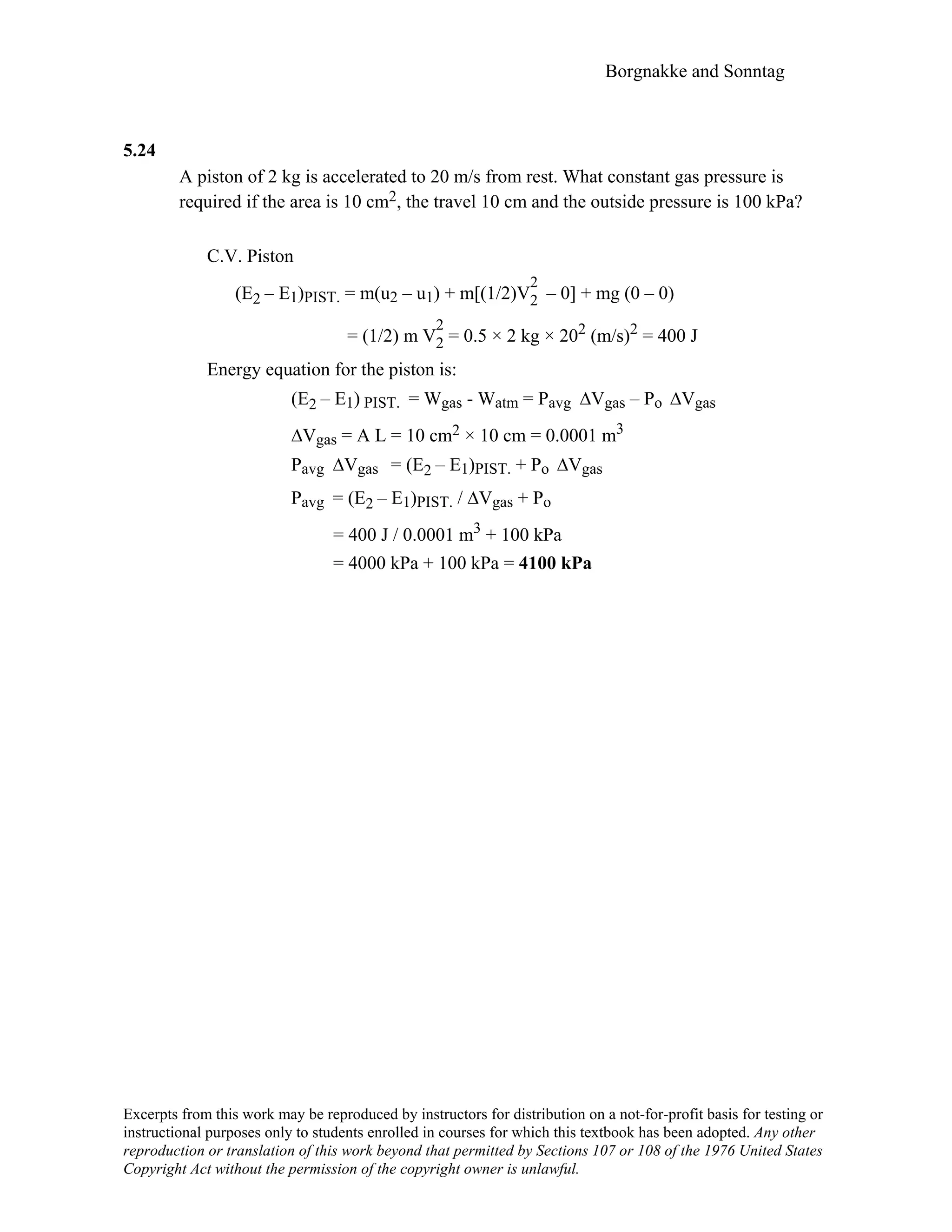 Borgnakke and Sonntag
5.24
A piston of 2 kg is accelerated to 20 m/s from rest. What constant gas pressure is
required if the area is 10 cm2, the travel 10 cm and the outside pressure is 100 kPa?
C.V. Piston
(E2 – E1)PIST. = m(u2 – u1) + m[(1/2)V
2
2 – 0] + mg (0 – 0)
= (1/2) m V
2
2 = 0.5 × 2 kg × 202 (m/s)2 = 400 J
Energy equation for the piston is:
(E2 – E1) PIST. = Wgas - Watm = Pavg ∆Vgas – Po ∆Vgas
∆Vgas = A L = 10 cm2 × 10 cm = 0.0001 m3
Pavg ∆Vgas = (E2 – E1)PIST. + Po ∆Vgas
Pavg = (E2 – E1)PIST. / ∆Vgas + Po
= 400 J / 0.0001 m3 + 100 kPa
= 4000 kPa + 100 kPa = 4100 kPa
Excerpts from this work may be reproduced by instructors for distribution on a not-for-profit basis for testing or
instructional purposes only to students enrolled in courses for which this textbook has been adopted. Any other
reproduction or translation of this work beyond that permitted by Sections 107 or 108 of the 1976 United States
Copyright Act without the permission of the copyright owner is unlawful.
 