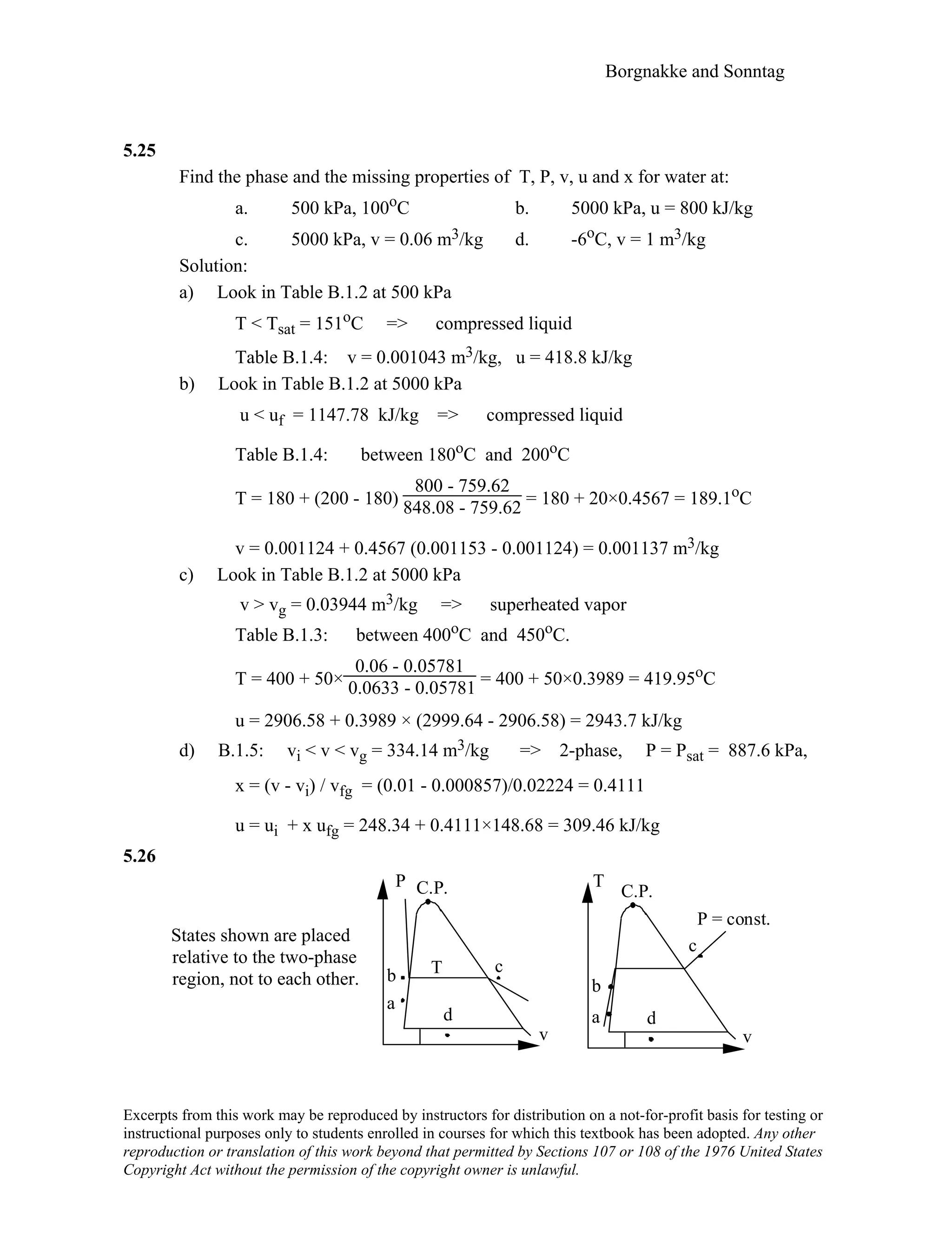 Borgnakke and Sonntag
5.25
Find the phase and the missing properties of T, P, v, u and x for water at:
a. 500 kPa, 100oC b. 5000 kPa, u = 800 kJ/kg
c. 5000 kPa, v = 0.06 m3/kg d. -6oC, v = 1 m3/kg
Solution:
a) Look in Table B.1.2 at 500 kPa
T < Tsat = 151oC => compressed liquid
Table B.1.4: v = 0.001043 m3/kg, u = 418.8 kJ/kg
b) Look in Table B.1.2 at 5000 kPa
u < uf = 1147.78 kJ/kg => compressed liquid
Table B.1.4: between 180oC and 200oC
T = 180 + (200 - 180)
800 - 759.62
848.08 - 759.62 = 180 + 20×0.4567 = 189.1oC
v = 0.001124 + 0.4567 (0.001153 - 0.001124) = 0.001137 m3/kg
c) Look in Table B.1.2 at 5000 kPa
v > vg = 0.03944 m3/kg => superheated vapor
Table B.1.3: between 400oC and 450oC.
T = 400 + 50×
0.06 - 0.05781
0.0633 - 0.05781 = 400 + 50×0.3989 = 419.95oC
u = 2906.58 + 0.3989 × (2999.64 - 2906.58) = 2943.7 kJ/kg
d) B.1.5: vi < v < vg = 334.14 m3/kg => 2-phase, P = Psat = 887.6 kPa,
x = (v - vi) / vfg = (0.01 - 0.000857)/0.02224 = 0.4111
u = ui + x ufg = 248.34 + 0.4111×148.68 = 309.46 kJ/kg
5.26
States shown are placed
relative to the two-phase
region, not to each other.
P C.P.
v
T
C.P.
v
Tb
c
c
a
b
P = const.
d d
a
Excerpts from this work may be reproduced by instructors for distribution on a not-for-profit basis for testing or
instructional purposes only to students enrolled in courses for which this textbook has been adopted. Any other
reproduction or translation of this work beyond that permitted by Sections 107 or 108 of the 1976 United States
Copyright Act without the permission of the copyright owner is unlawful.
 