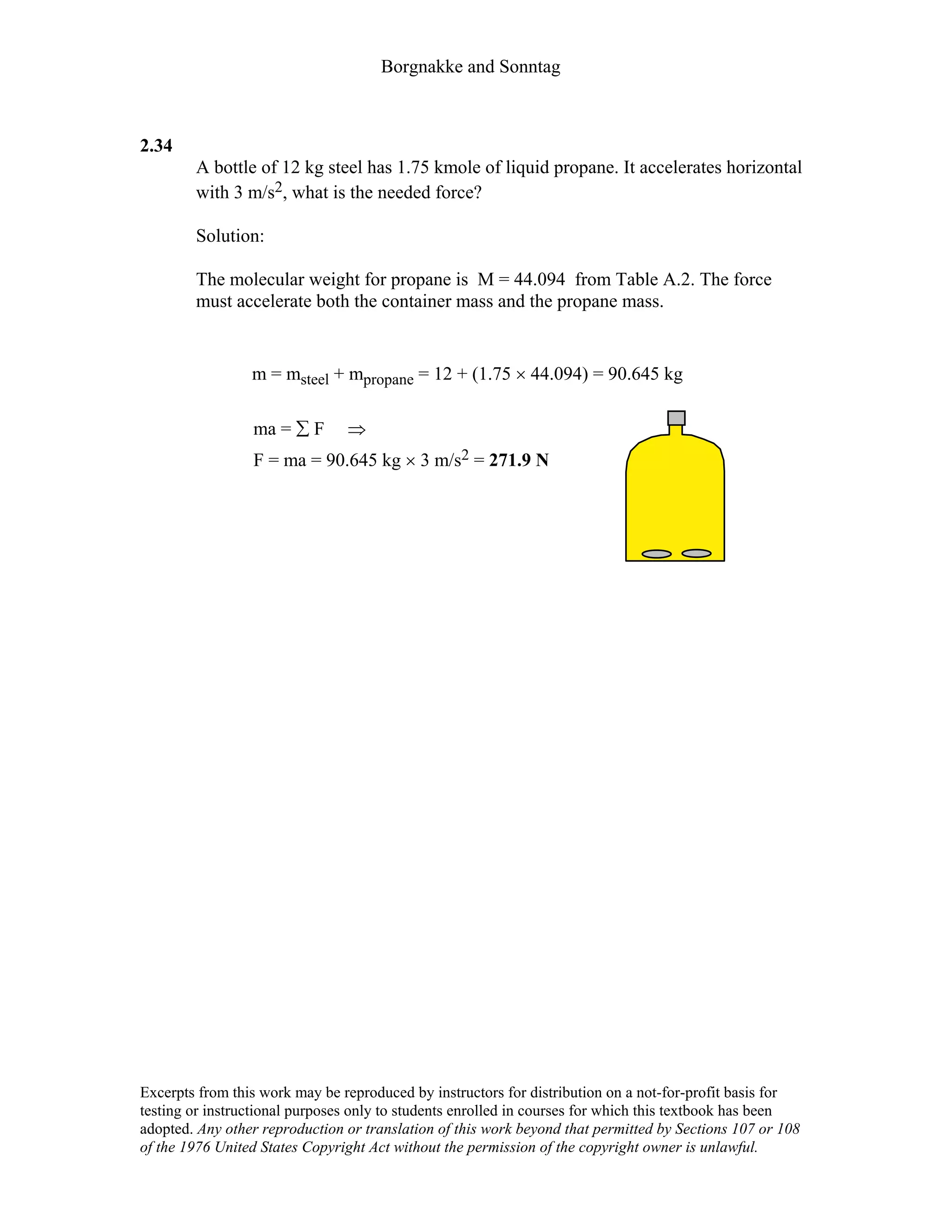 Borgnakke and Sonntag
Excerpts from this work may be reproduced by instructors for distribution on a not-for-profit basis for
testing or instructional purposes only to students enrolled in courses for which this textbook has been
adopted. Any other reproduction or translation of this work beyond that permitted by Sections 107 or 108
of the 1976 United States Copyright Act without the permission of the copyright owner is unlawful.
2.34
A bottle of 12 kg steel has 1.75 kmole of liquid propane. It accelerates horizontal
with 3 m/s2, what is the needed force?
Solution:
The molecular weight for propane is M = 44.094 from Table A.2. The force
must accelerate both the container mass and the propane mass.
m = msteel + mpropane = 12 + (1.75 × 44.094) = 90.645 kg
ma = ∑ F ⇒
F = ma = 90.645 kg × 3 m/s2 = 271.9 N
 