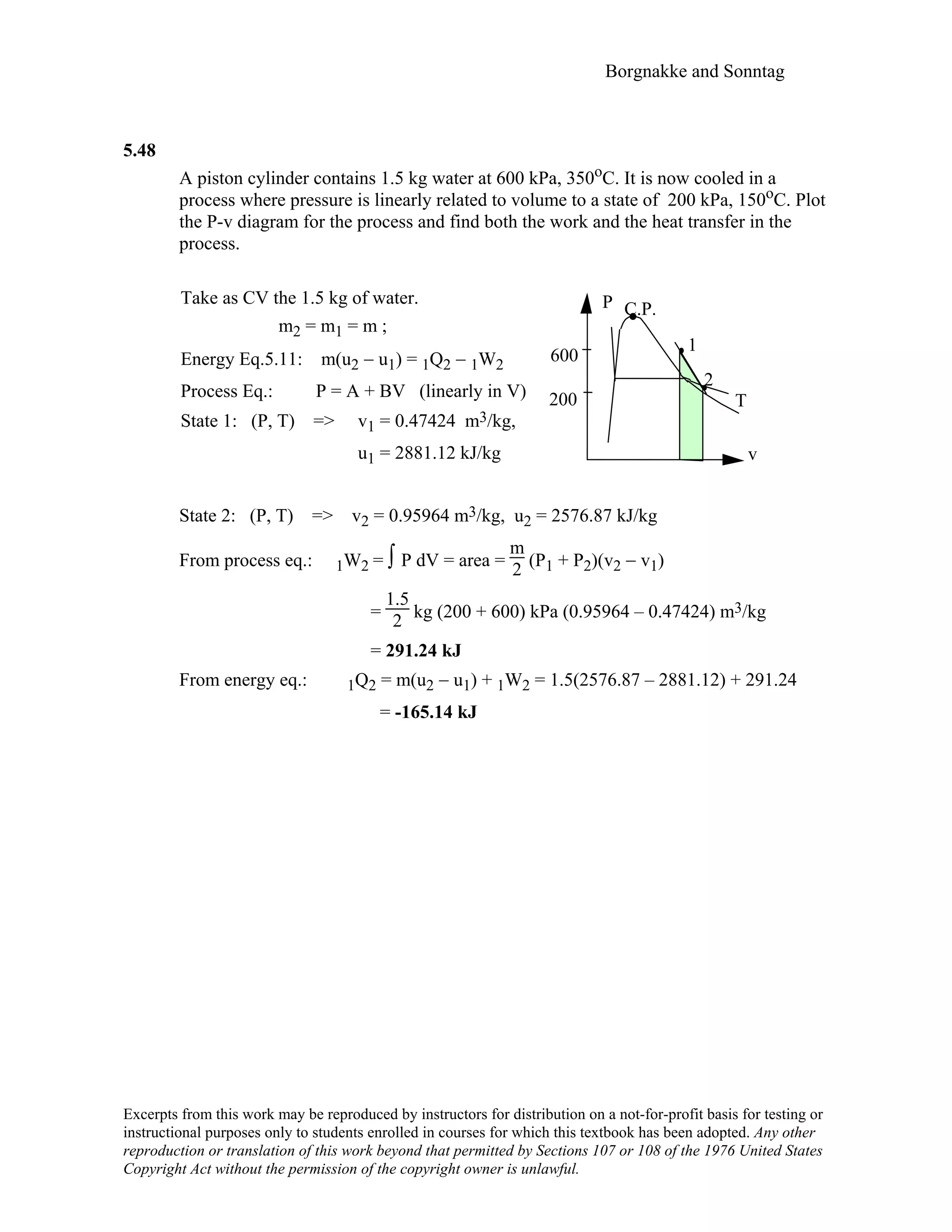 Borgnakke and Sonntag
Excerpts from this work may be reproduced by instructors for distribution on a not-for-profit basis for testing or
instructional purposes only to students enrolled in courses for which this textbook has been adopted. Any other
reproduction or translation of this work beyond that permitted by Sections 107 or 108 of the 1976 United States
Copyright Act without the permission of the copyright owner is unlawful.
5.48
A piston cylinder contains 1.5 kg water at 600 kPa, 350oC. It is now cooled in a
process where pressure is linearly related to volume to a state of 200 kPa, 150oC. Plot
the P-v diagram for the process and find both the work and the heat transfer in the
process.
Take as CV the 1.5 kg of water.
m2 = m1 = m ;
Energy Eq.5.11: m(u2 − u1) = 1Q2 − 1W2
Process Eq.: P = A + BV (linearly in V)
State 1: (P, T) => v1 = 0.47424 m3/kg,
u1 = 2881.12 kJ/kg
P C.P.
1
600
2
200 T
v
State 2: (P, T) => v2 = 0.95964 m3/kg, u2 = 2576.87 kJ/kg
From process eq.: 1W2 = ∫ P dV = area =
m
2 (P1 + P2)(v2 − v1)
=
1.5
2 kg (200 + 600) kPa (0.95964 – 0.47424) m3/kg
= 291.24 kJ
From energy eq.: 1Q2 = m(u2 − u1) + 1W2 = 1.5(2576.87 – 2881.12) + 291.24
= -165.14 kJ
 