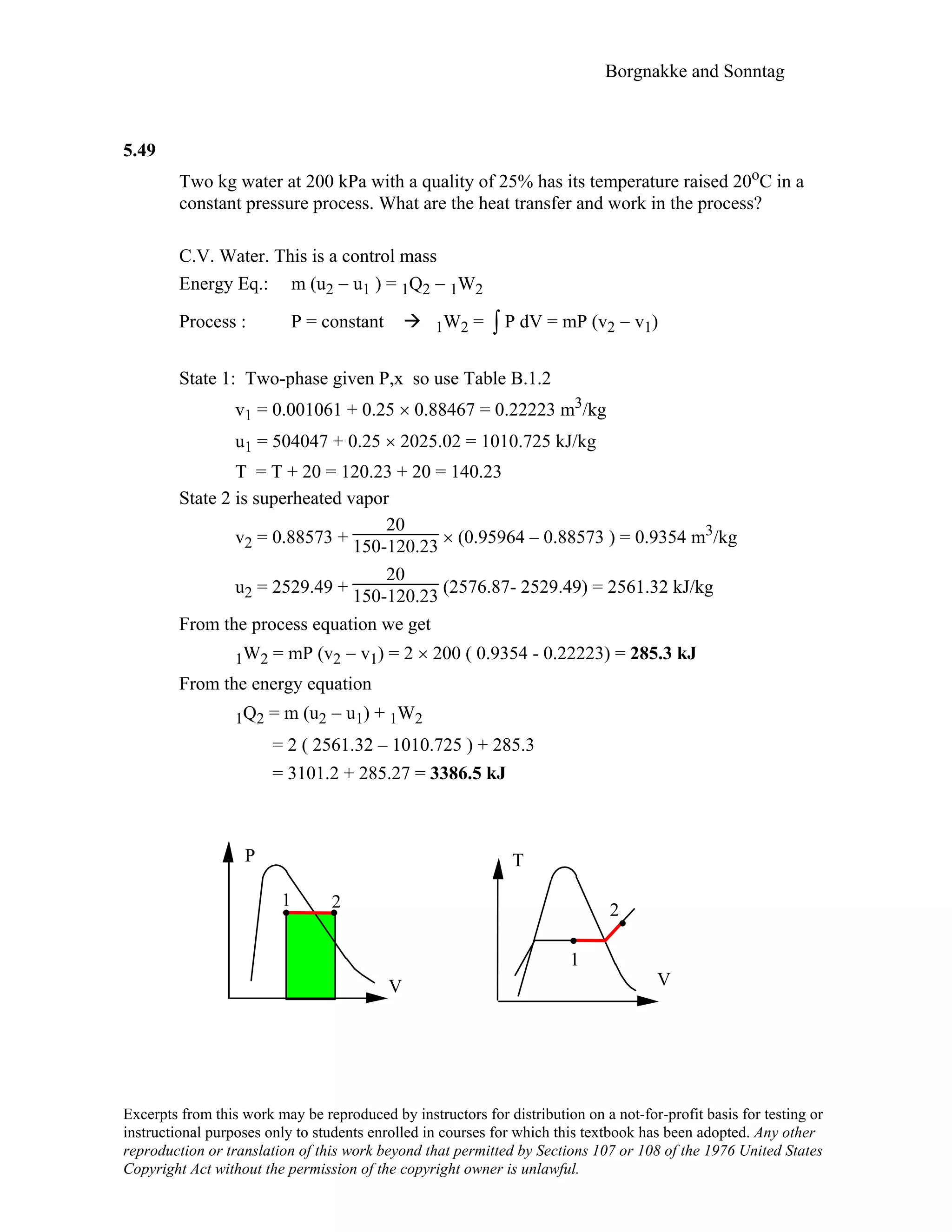 Borgnakke and Sonntag
5.49
Two kg water at 200 kPa with a quality of 25% has its temperature raised 20oC in a
constant pressure process. What are the heat transfer and work in the process?
C.V. Water. This is a control mass
Energy Eq.: m (u2 − u1 ) = 1Q2 − 1W2
Process : P = constant 1W2 = ∫ P dV = mP (v2 − v1)
State 1: Two-phase given P,x so use Table B.1.2
v1 = 0.001061 + 0.25 × 0.88467 = 0.22223 m3/kg
u1 = 504047 + 0.25 × 2025.02 = 1010.725 kJ/kg
T = T + 20 = 120.23 + 20 = 140.23
State 2 is superheated vapor
v2 = 0.88573 +
20
150-120.23 × (0.95964 – 0.88573 ) = 0.9354 m3/kg
u2 = 2529.49 +
20
150-120.23 (2576.87- 2529.49) = 2561.32 kJ/kg
From the process equation we get
1W2 = mP (v2 − v1) = 2 × 200 ( 0.9354 - 0.22223) = 285.3 kJ
From the energy equation
1Q2 = m (u2 − u1) + 1W2
= 2 ( 2561.32 – 1010.725 ) + 285.3
= 3101.2 + 285.27 = 3386.5 kJ
V
P
1 2
V
T
1
2
Excerpts from this work may be reproduced by instructors for distribution on a not-for-profit basis for testing or
instructional purposes only to students enrolled in courses for which this textbook has been adopted. Any other
reproduction or translation of this work beyond that permitted by Sections 107 or 108 of the 1976 United States
Copyright Act without the permission of the copyright owner is unlawful.
 