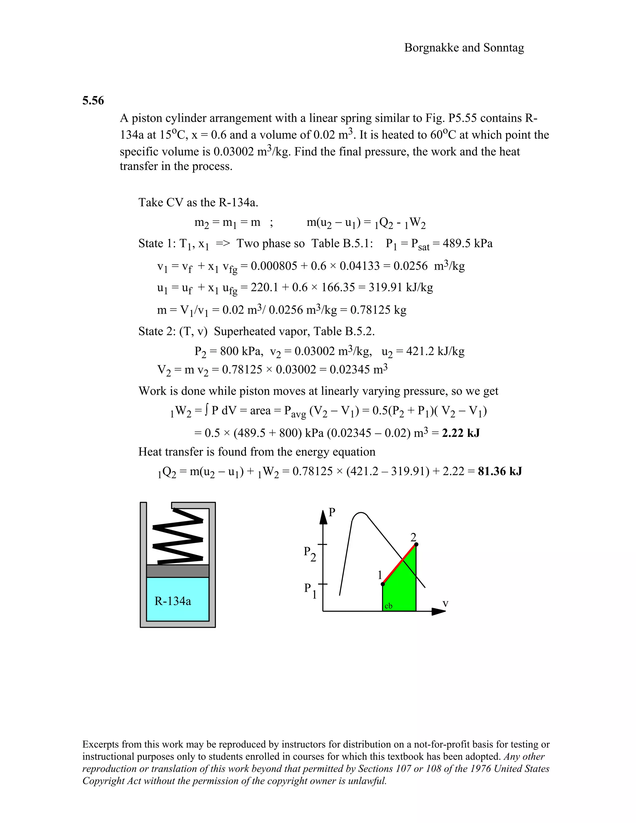Borgnakke and Sonntag
Excerpts from this work may be reproduced by instructors for distribution on a not-for-profit basis for testing or
instructional purposes only to students enrolled in courses for which this textbook has been adopted. Any other
reproduction or translation of this work beyond that permitted by Sections 107 or 108 of the 1976 United States
Copyright Act without the permission of the copyright owner is unlawful.
5.56
A piston cylinder arrangement with a linear spring similar to Fig. P5.55 contains R-
134a at 15oC, x = 0.6 and a volume of 0.02 m3. It is heated to 60oC at which point the
specific volume is 0.03002 m3/kg. Find the final pressure, the work and the heat
transfer in the process.
Take CV as the R-134a.
m2 = m1 = m ; m(u2 − u1) = 1Q2 - 1W2
State 1: T1, x1 => Two phase so Table B.5.1: P1 = Psat = 489.5 kPa
v1 = vf + x1 vfg = 0.000805 + 0.6 × 0.04133 = 0.0256 m3/kg
u1 = uf + x1 ufg = 220.1 + 0.6 × 166.35 = 319.91 kJ/kg
m = V1/v1 = 0.02 m3/ 0.0256 m3/kg = 0.78125 kg
State 2: (T, v) Superheated vapor, Table B.5.2.
P2 = 800 kPa, v2 = 0.03002 m3/kg, u2 = 421.2 kJ/kg
V2 = m v2 = 0.78125 × 0.03002 = 0.02345 m3
Work is done while piston moves at linearly varying pressure, so we get
1W2 = ∫ P dV = area = Pavg (V2 − V1) = 0.5(P2 + P1)( V2 − V1)
= 0.5 × (489.5 + 800) kPa (0.02345 − 0.02) m3 = 2.22 kJ
Heat transfer is found from the energy equation
1Q2 = m(u2 − u1) + 1W2 = 0.78125 × (421.2 – 319.91) + 2.22 = 81.36 kJ
P
2
P2
1
P
1
R-134a vcb
 