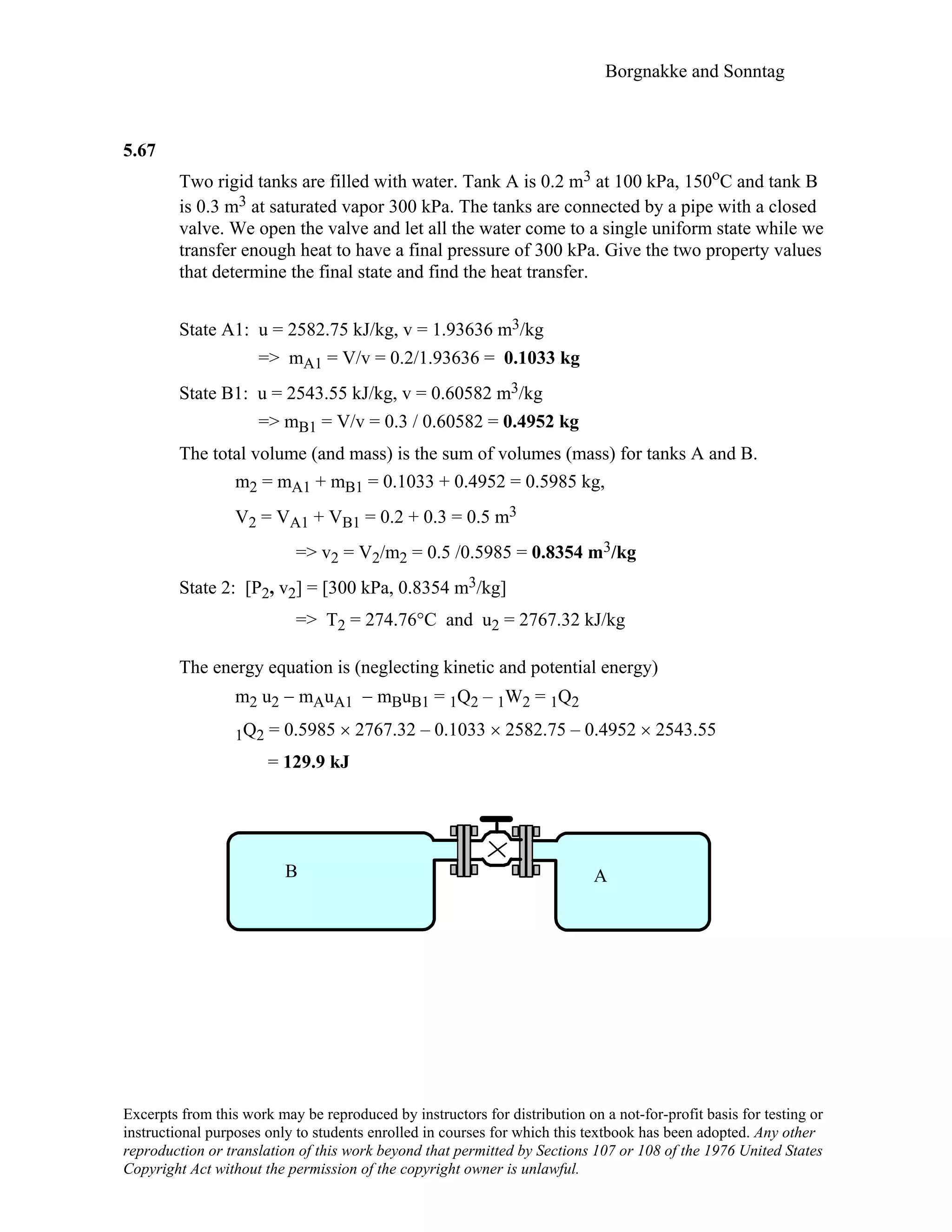Borgnakke and Sonntag
5.67
Two rigid tanks are filled with water. Tank A is 0.2 m3 at 100 kPa, 150oC and tank B
is 0.3 m3 at saturated vapor 300 kPa. The tanks are connected by a pipe with a closed
valve. We open the valve and let all the water come to a single uniform state while we
transfer enough heat to have a final pressure of 300 kPa. Give the two property values
that determine the final state and find the heat transfer.
State A1: u = 2582.75 kJ/kg, v = 1.93636 m3/kg
=> mA1 = V/v = 0.2/1.93636 = 0.1033 kg
State B1: u = 2543.55 kJ/kg, v = 0.60582 m3/kg
=> mB1 = V/v = 0.3 / 0.60582 = 0.4952 kg
The total volume (and mass) is the sum of volumes (mass) for tanks A and B.
m2 = mA1 + mB1 = 0.1033 + 0.4952 = 0.5985 kg,
V2 = VA1 + VB1 = 0.2 + 0.3 = 0.5 m3
=> v2 = V2/m2 = 0.5 /0.5985 = 0.8354 m3/kg
State 2: [P2, v2] = [300 kPa, 0.8354 m3/kg]
=> T2 = 274.76°C and u2 = 2767.32 kJ/kg
The energy equation is (neglecting kinetic and potential energy)
m2 u2 − mAuA1 − mBuB1 = 1Q2 – 1W2 = 1Q2
1Q2 = 0.5985 × 2767.32 – 0.1033 × 2582.75 – 0.4952 × 2543.55
= 129.9 kJ
B A
Excerpts from this work may be reproduced by instructors for distribution on a not-for-profit basis for testing or
instructional purposes only to students enrolled in courses for which this textbook has been adopted. Any other
reproduction or translation of this work beyond that permitted by Sections 107 or 108 of the 1976 United States
Copyright Act without the permission of the copyright owner is unlawful.
 