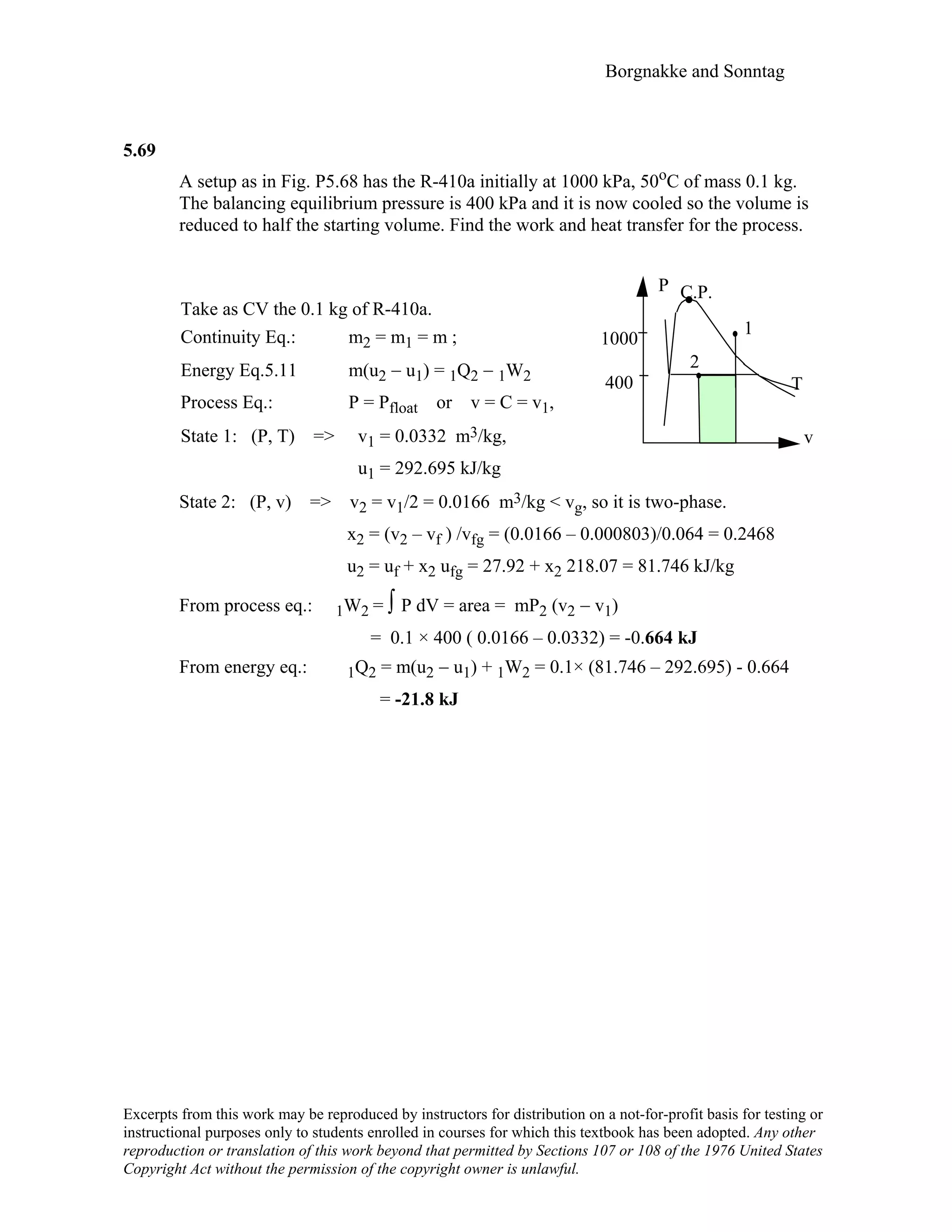 Borgnakke and Sonntag
Excerpts from this work may be reproduced by instructors for distribution on a not-for-profit basis for testing or
instructional purposes only to students enrolled in courses for which this textbook has been adopted. Any other
reproduction or translation of this work beyond that permitted by Sections 107 or 108 of the 1976 United States
Copyright Act without the permission of the copyright owner is unlawful.
5.69
A setup as in Fig. P5.68 has the R-410a initially at 1000 kPa, 50oC of mass 0.1 kg.
The balancing equilibrium pressure is 400 kPa and it is now cooled so the volume is
reduced to half the starting volume. Find the work and heat transfer for the process.
Take as CV the 0.1 kg of R-410a.
Continuity Eq.: m2 = m1 = m ;
Energy Eq.5.11 m(u2 − u1) = 1Q2 − 1W2
Process Eq.: P = Pfloat or v = C = v1,
State 1: (P, T) => v1 = 0.0332 m3/kg,
u1 = 292.695 kJ/kg
P C.P.
1
1000
2
400 T
v
State 2: (P, v) => v2 = v1/2 = 0.0166 m3/kg < vg, so it is two-phase.
x2 = (v2 – vf ) /vfg = (0.0166 – 0.000803)/0.064 = 0.2468
u2 = uf + x2 ufg = 27.92 + x2 218.07 = 81.746 kJ/kg
From process eq.: 1W2 = ∫ P dV = area = mP2 (v2 − v1)
= 0.1 × 400 ( 0.0166 – 0.0332) = -0.664 kJ
From energy eq.: 1Q2 = m(u2 − u1) + 1W2 = 0.1× (81.746 – 292.695) - 0.664
= -21.8 kJ
 