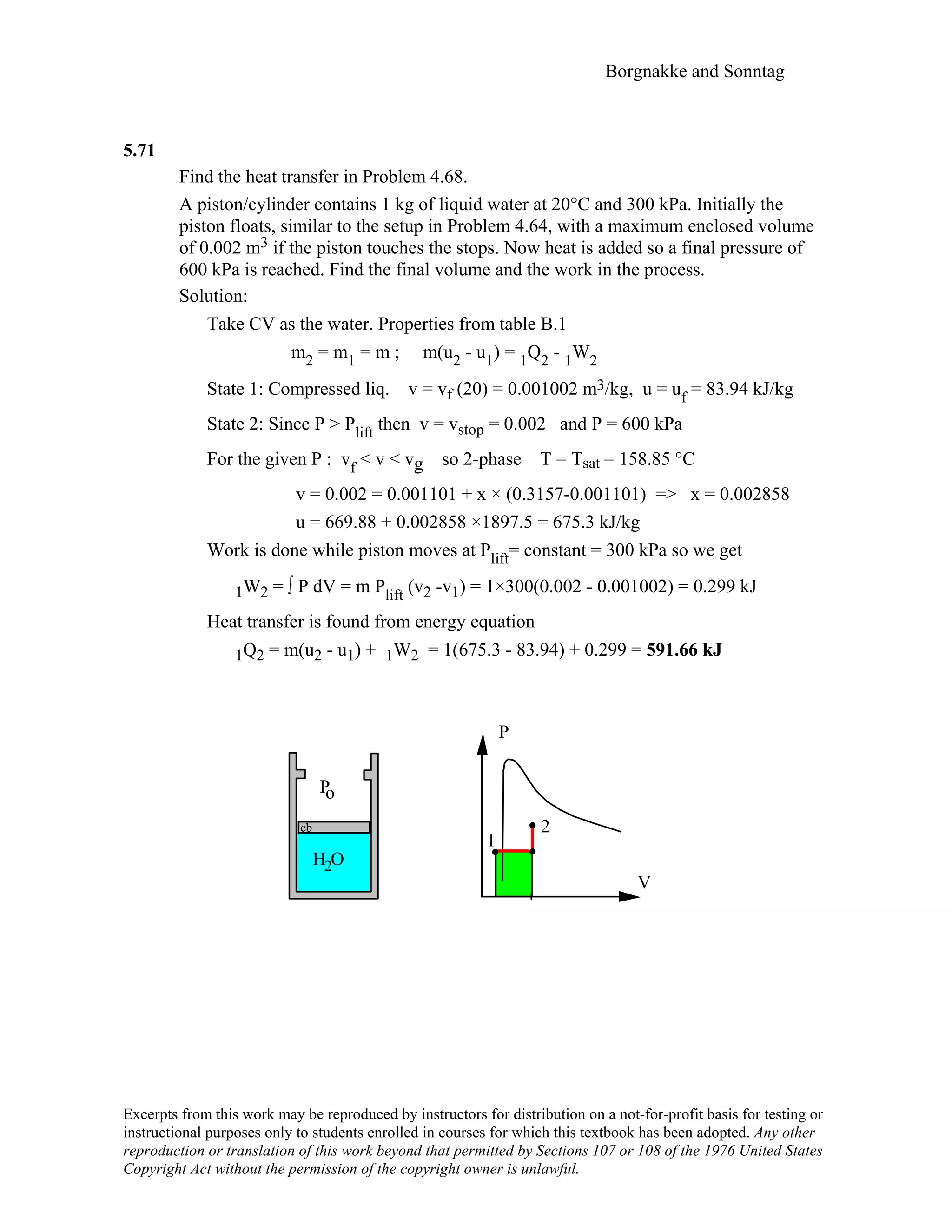 Borgnakke and Sonntag
5.71
Find the heat transfer in Problem 4.68.
A piston/cylinder contains 1 kg of liquid water at 20°C and 300 kPa. Initially the
piston floats, similar to the setup in Problem 4.64, with a maximum enclosed volume
of 0.002 m3 if the piston touches the stops. Now heat is added so a final pressure of
600 kPa is reached. Find the final volume and the work in the process.
Solution:
Take CV as the water. Properties from table B.1
m2 = m1 = m ; m(u2 - u1) = 1Q2 - 1W2
State 1: Compressed liq. v = vf (20) = 0.001002 m3/kg, u = uf = 83.94 kJ/kg
State 2: Since P > Plift then v = vstop = 0.002 and P = 600 kPa
For the given P : vf < v < vg so 2-phase T = Tsat = 158.85 °C
v = 0.002 = 0.001101 + x × (0.3157-0.001101) => x = 0.002858
u = 669.88 + 0.002858 ×1897.5 = 675.3 kJ/kg
Work is done while piston moves at Plift= constant = 300 kPa so we get
1W2 = ∫ P dV = m Plift (v2 -v1) = 1×300(0.002 - 0.001002) = 0.299 kJ
Heat transfer is found from energy equation
1Q2 = m(u2 - u1) + 1W2 = 1(675.3 - 83.94) + 0.299 = 591.66 kJ
V
P
1
2
H O
Po
2
cb
Excerpts from this work may be reproduced by instructors for distribution on a not-for-profit basis for testing or
instructional purposes only to students enrolled in courses for which this textbook has been adopted. Any other
reproduction or translation of this work beyond that permitted by Sections 107 or 108 of the 1976 United States
Copyright Act without the permission of the copyright owner is unlawful.
 