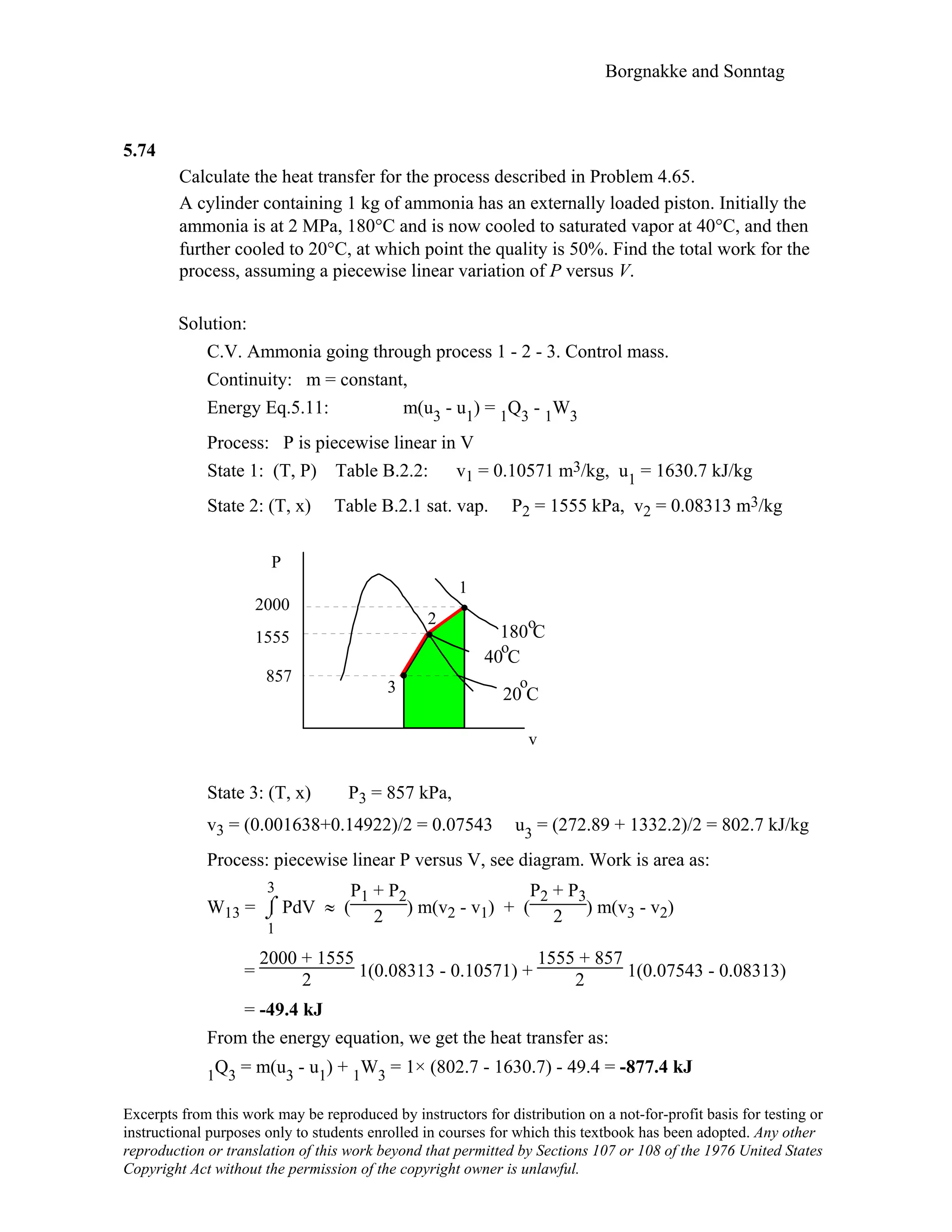 Borgnakke and Sonntag
5.74
Calculate the heat transfer for the process described in Problem 4.65.
A cylinder containing 1 kg of ammonia has an externally loaded piston. Initially the
ammonia is at 2 MPa, 180°C and is now cooled to saturated vapor at 40°C, and then
further cooled to 20°C, at which point the quality is 50%. Find the total work for the
process, assuming a piecewise linear variation of P versus V.
Solution:
C.V. Ammonia going through process 1 - 2 - 3. Control mass.
Continuity: m = constant,
Energy Eq.5.11: m(u3 - u1) = 1Q3 - 1W3
Process: P is piecewise linear in V
State 1: (T, P) Table B.2.2: v1 = 0.10571 m3/kg, u1 = 1630.7 kJ/kg
State 2: (T, x) Table B.2.1 sat. vap. P2 = 1555 kPa, v2 = 0.08313 m3/kg
o2
1
P
3
180 C
857
1555
2000
v
40 C
o
o
20 C
State 3: (T, x) P3 = 857 kPa,
v3 = (0.001638+0.14922)/2 = 0.07543 u3 = (272.89 + 1332.2)/2 = 802.7 kJ/kg
Process: piecewise linear P versus V, see diagram. Work is area as:
W13 = ⌡⌠
1
3
PdV ≈ (
P1 + P2
2 ) m(v2 - v1) + (
P2 + P3
2 ) m(v3 - v2)
=
2000 + 1555
2 1(0.08313 - 0.10571) +
1555 + 857
2 1(0.07543 - 0.08313)
= -49.4 kJ
From the energy equation, we get the heat transfer as:
1Q3 = m(u3 - u1) + 1W3 = 1× (802.7 - 1630.7) - 49.4 = -877.4 kJ
Excerpts from this work may be reproduced by instructors for distribution on a not-for-profit basis for testing or
instructional purposes only to students enrolled in courses for which this textbook has been adopted. Any other
reproduction or translation of this work beyond that permitted by Sections 107 or 108 of the 1976 United States
Copyright Act without the permission of the copyright owner is unlawful.
 