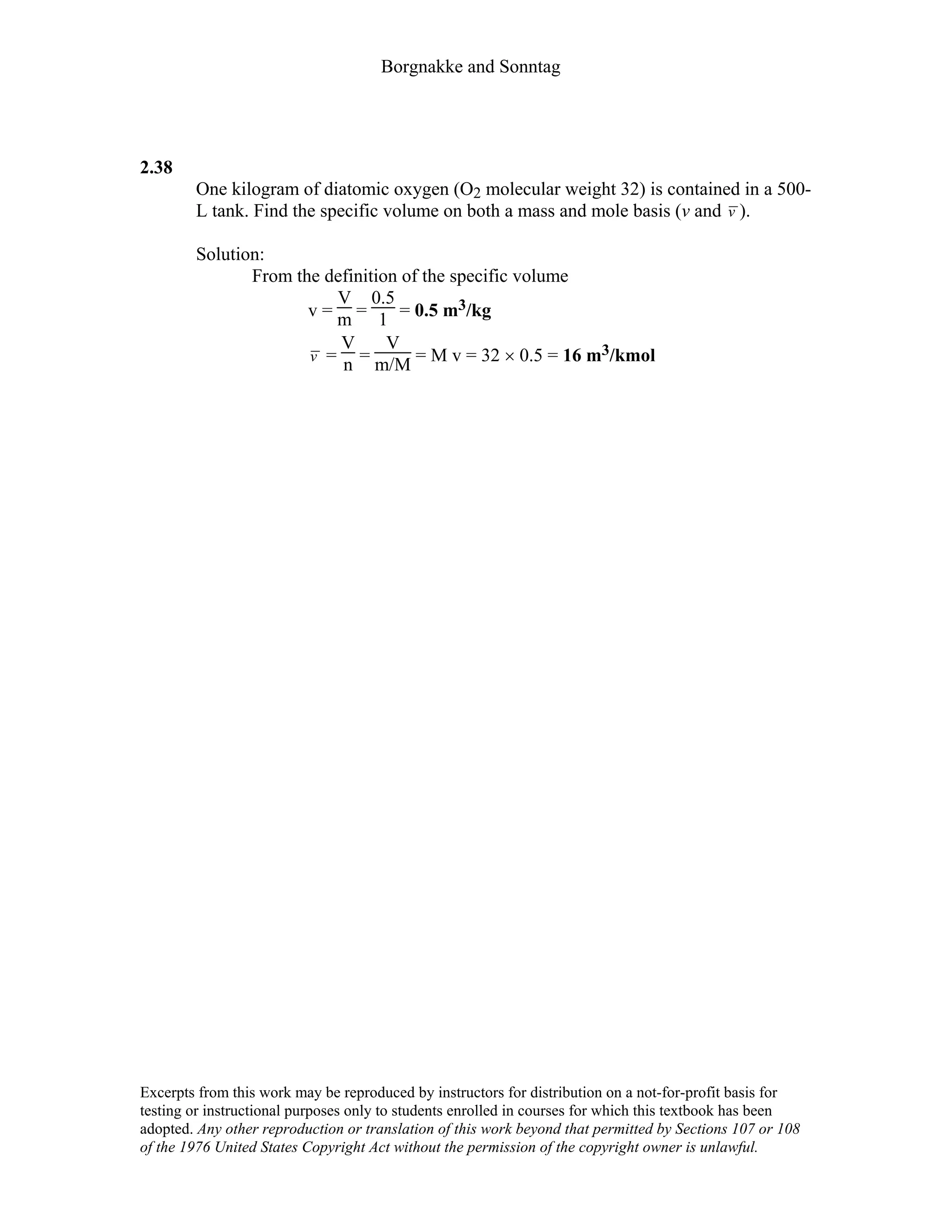 Borgnakke and Sonntag
2.38
One kilogram of diatomic oxygen (O2 molecular weight 32) is contained in a 500-
L tank. Find the specific volume on both a mass and mole basis (v and v ).
Solution:
From the definition of the specific volume
v =
V
m =
0.5
1 = 0.5 m3/kg
v =
V
n =
V
m/M = M v = 32 × 0.5 = 16 m3/kmol
Excerpts from this work may be reproduced by instructors for distribution on a not-for-profit basis for
testing or instructional purposes only to students enrolled in courses for which this textbook has been
adopted. Any other reproduction or translation of this work beyond that permitted by Sections 107 or 108
of the 1976 United States Copyright Act without the permission of the copyright owner is unlawful.
 
