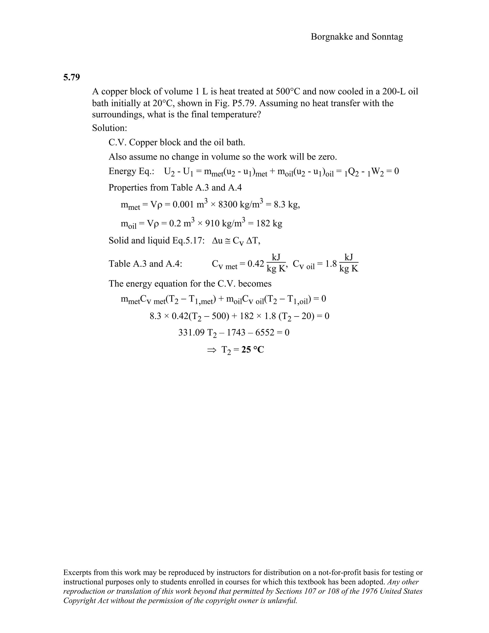 Borgnakke and Sonntag
5.79
A copper block of volume 1 L is heat treated at 500°C and now cooled in a 200-L oil
bath initially at 20°C, shown in Fig. P5.79. Assuming no heat transfer with the
surroundings, what is the final temperature?
Solution:
C.V. Copper block and the oil bath.
Also assume no change in volume so the work will be zero.
Energy Eq.: U2 - U1 = mmet(u2 - u1)met + moil(u2 - u1)oil = 1Q2 - 1W2 = 0
Properties from Table A.3 and A.4
mmet = Vρ = 0.001 m3 × 8300 kg/m3 = 8.3 kg,
moil = Vρ = 0.2 m3 × 910 kg/m3 = 182 kg
Solid and liquid Eq.5.17: ∆u ≅ Cv ∆T,
Table A.3 and A.4: Cv met = 0.42
kJ
kg K, Cv oil = 1.8
kJ
kg K
The energy equation for the C.V. becomes
mmetCv met(T2 − T1,met) + moilCv oil(T2 − T1,oil) = 0
8.3 × 0.42(T2 − 500) + 182 × 1.8 (T2 − 20) = 0
331.09 T2 – 1743 – 6552 = 0
⇒ T2 = 25 °C
Excerpts from this work may be reproduced by instructors for distribution on a not-for-profit basis for testing or
instructional purposes only to students enrolled in courses for which this textbook has been adopted. Any other
reproduction or translation of this work beyond that permitted by Sections 107 or 108 of the 1976 United States
Copyright Act without the permission of the copyright owner is unlawful.
 