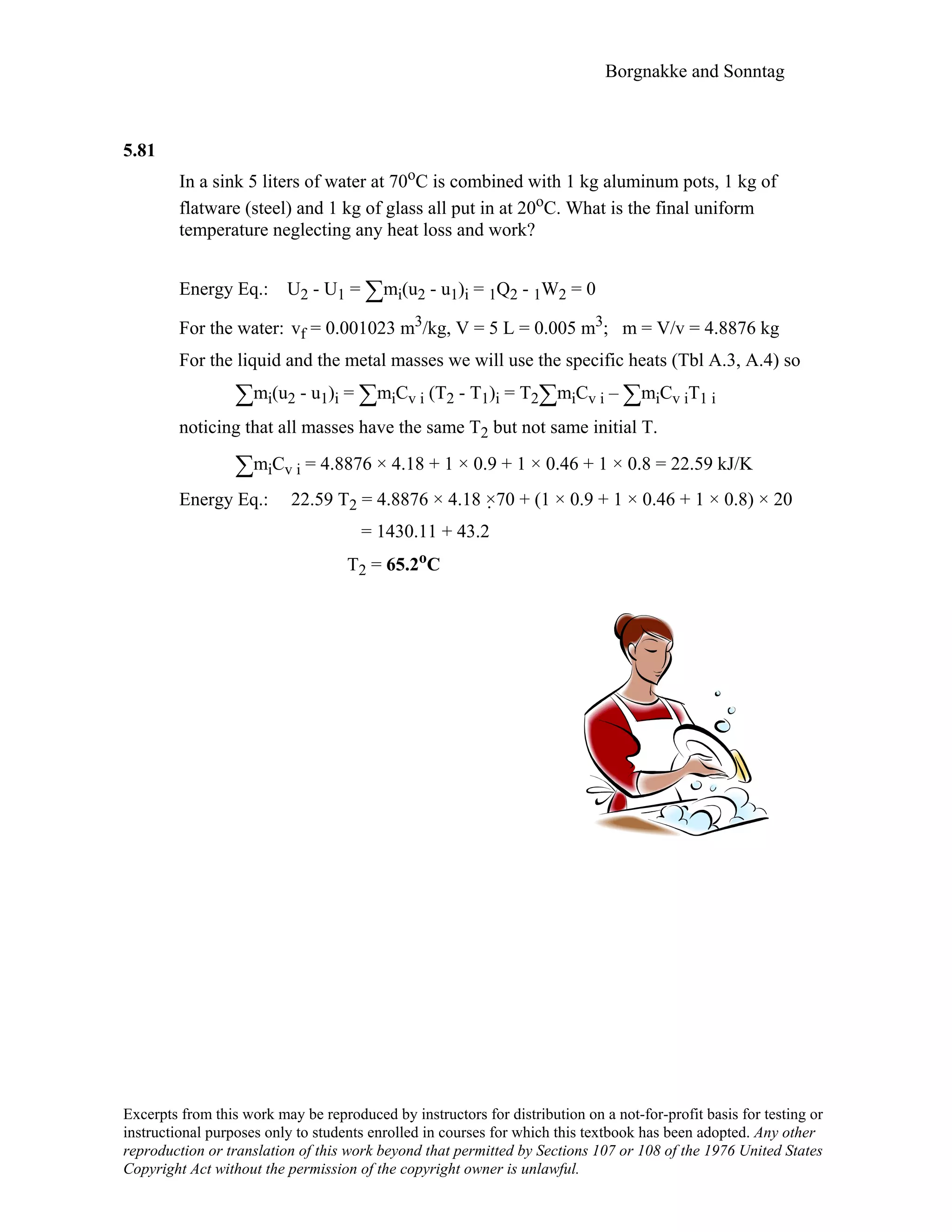 Borgnakke and Sonntag
5.81
In a sink 5 liters of water at 70oC is combined with 1 kg aluminum pots, 1 kg of
flatware (steel) and 1 kg of glass all put in at 20oC. What is the final uniform
temperature neglecting any heat loss and work?
Energy Eq.: U2 - U1 = ∑mi(u2 - u1)i = 1Q2 - 1W2 = 0
For the water: vf = 0.001023 m3/kg, V = 5 L = 0.005 m3; m = V/v = 4.8876 kg
For the liquid and the metal masses we will use the specific heats (Tbl A.3, A.4) so
∑mi(u2 - u1)i = ∑miCv i (T2 - T1)i = T2∑miCv i – ∑miCv iT1 i
noticing that all masses have the same T2 but not same initial T.
∑miCv i = 4.8876 × 4.18 + 1 × 0.9 + 1 × 0.46 + 1 × 0.8 = 22.59 kJ/K
Energy Eq.: 22.59 T2 = 4.8876 × 4.18 ×70 + (1 × 0.9 + 1 × 0.46 + 1 × 0.8) × 20
= 1430.11 + 43.2
T2 = 65.2oC
Excerpts from this work may be reproduced by instructors for distribution on a not-for-profit basis for testing or
instructional purposes only to students enrolled in courses for which this textbook has been adopted. Any other
reproduction or translation of this work beyond that permitted by Sections 107 or 108 of the 1976 United States
Copyright Act without the permission of the copyright owner is unlawful.
 