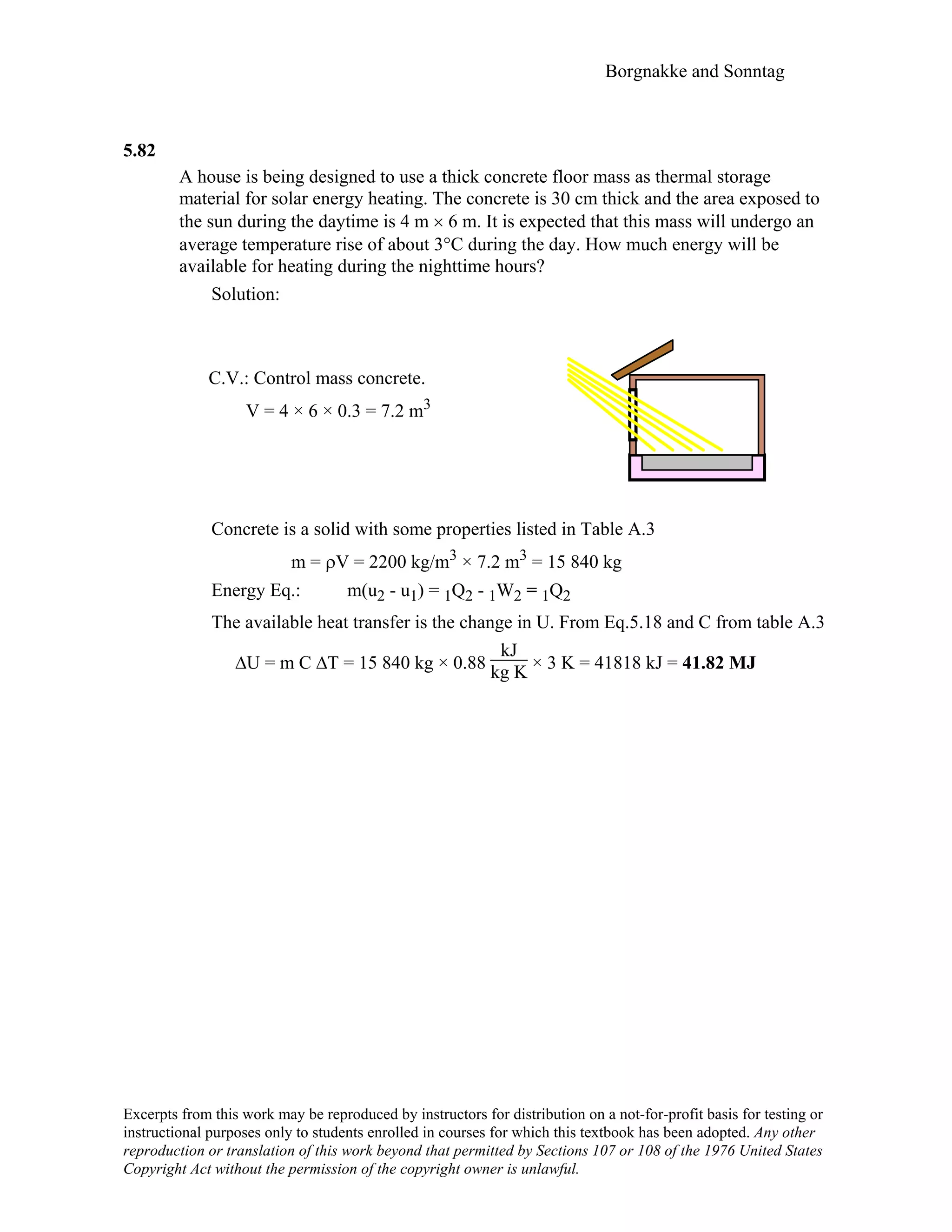 Borgnakke and Sonntag
5.82
A house is being designed to use a thick concrete floor mass as thermal storage
material for solar energy heating. The concrete is 30 cm thick and the area exposed to
the sun during the daytime is 4 m × 6 m. It is expected that this mass will undergo an
average temperature rise of about 3°C during the day. How much energy will be
available for heating during the nighttime hours?
Solution:
C.V.: Control mass concrete.
V = 4 × 6 × 0.3 = 7.2 m3
Concrete is a solid with some properties listed in Table A.3
m = ρV = 2200 kg/m3 × 7.2 m3 = 15 840 kg
Energy Eq.: m(u2 - u1) = 1Q2 - 1W2 = 1Q2
The available heat transfer is the change in U. From Eq.5.18 and C from table A.3
∆U = m C ∆T = 15 840 kg × 0.88
kJ
kg K × 3 K = 41818 kJ = 41.82 MJ
Excerpts from this work may be reproduced by instructors for distribution on a not-for-profit basis for testing or
instructional purposes only to students enrolled in courses for which this textbook has been adopted. Any other
reproduction or translation of this work beyond that permitted by Sections 107 or 108 of the 1976 United States
Copyright Act without the permission of the copyright owner is unlawful.
 