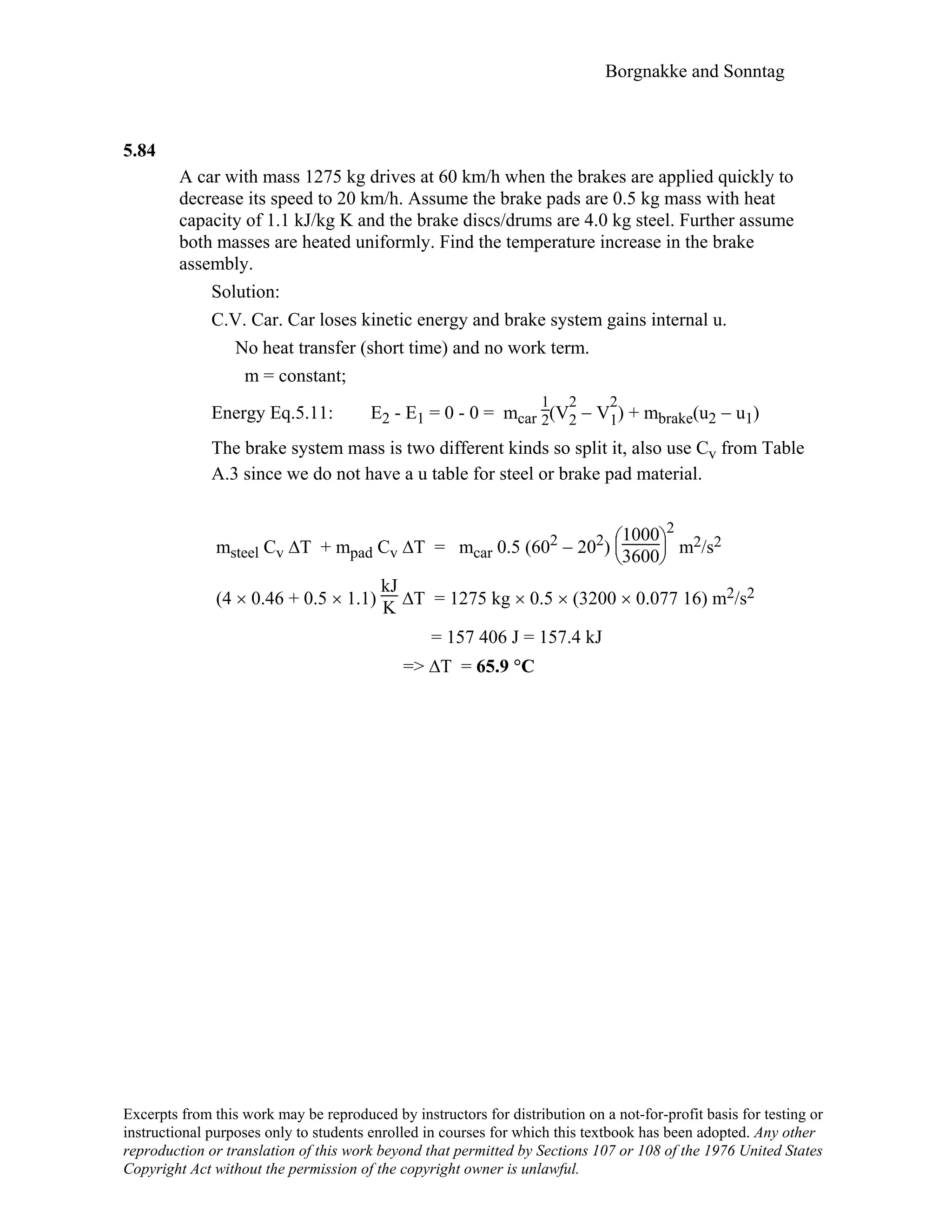 Borgnakke and Sonntag
5.84
A car with mass 1275 kg drives at 60 km/h when the brakes are applied quickly to
decrease its speed to 20 km/h. Assume the brake pads are 0.5 kg mass with heat
capacity of 1.1 kJ/kg K and the brake discs/drums are 4.0 kg steel. Further assume
both masses are heated uniformly. Find the temperature increase in the brake
assembly.
Solution:
C.V. Car. Car loses kinetic energy and brake system gains internal u.
No heat transfer (short time) and no work term.
m = constant;
Energy Eq.5.11: E2 - E1 = 0 - 0 = mcar
1
2(V
2
2 − V
2
1) + mbrake(u2 − u1)
The brake system mass is two different kinds so split it, also use Cv from Table
A.3 since we do not have a u table for steel or brake pad material.
msteel Cv ∆T + mpad Cv ∆T = mcar 0.5 (602 − 202)





1000
3600
2
m2/s2
(4 × 0.46 + 0.5 × 1.1)
kJ
K ∆T = 1275 kg × 0.5 × (3200 × 0.077 16) m2/s2
= 157 406 J = 157.4 kJ
=> ∆T = 65.9 °C
Excerpts from this work may be reproduced by instructors for distribution on a not-for-profit basis for testing or
instructional purposes only to students enrolled in courses for which this textbook has been adopted. Any other
reproduction or translation of this work beyond that permitted by Sections 107 or 108 of the 1976 United States
Copyright Act without the permission of the copyright owner is unlawful.
 