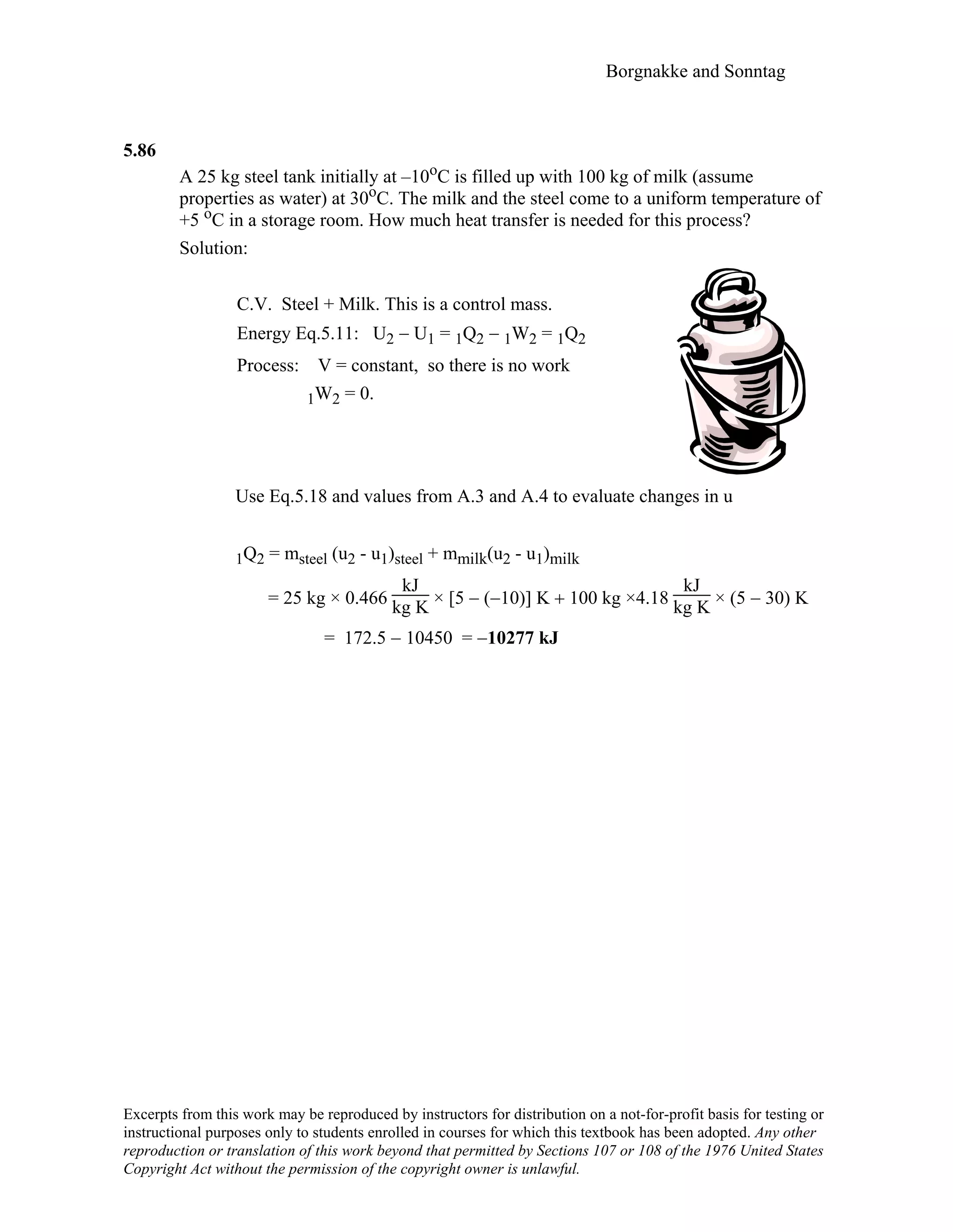 Borgnakke and Sonntag
5.86
A 25 kg steel tank initially at –10oC is filled up with 100 kg of milk (assume
properties as water) at 30oC. The milk and the steel come to a uniform temperature of
+5 oC in a storage room. How much heat transfer is needed for this process?
Solution:
C.V. Steel + Milk. This is a control mass.
Energy Eq.5.11: U2 − U1 = 1Q2 − 1W2 = 1Q2
Process: V = constant, so there is no work
1W2 = 0.
Use Eq.5.18 and values from A.3 and A.4 to evaluate changes in u
1Q2 = msteel (u2 - u1)steel + mmilk(u2 - u1)milk
= 25 kg × 0.466
kJ
kg K × [5 − (−10)] Κ + 100 kg ×4.18
kJ
kg K × (5 − 30) Κ
= 172.5 − 10450 = −10277 kJ
Excerpts from this work may be reproduced by instructors for distribution on a not-for-profit basis for testing or
instructional purposes only to students enrolled in courses for which this textbook has been adopted. Any other
reproduction or translation of this work beyond that permitted by Sections 107 or 108 of the 1976 United States
Copyright Act without the permission of the copyright owner is unlawful.
 