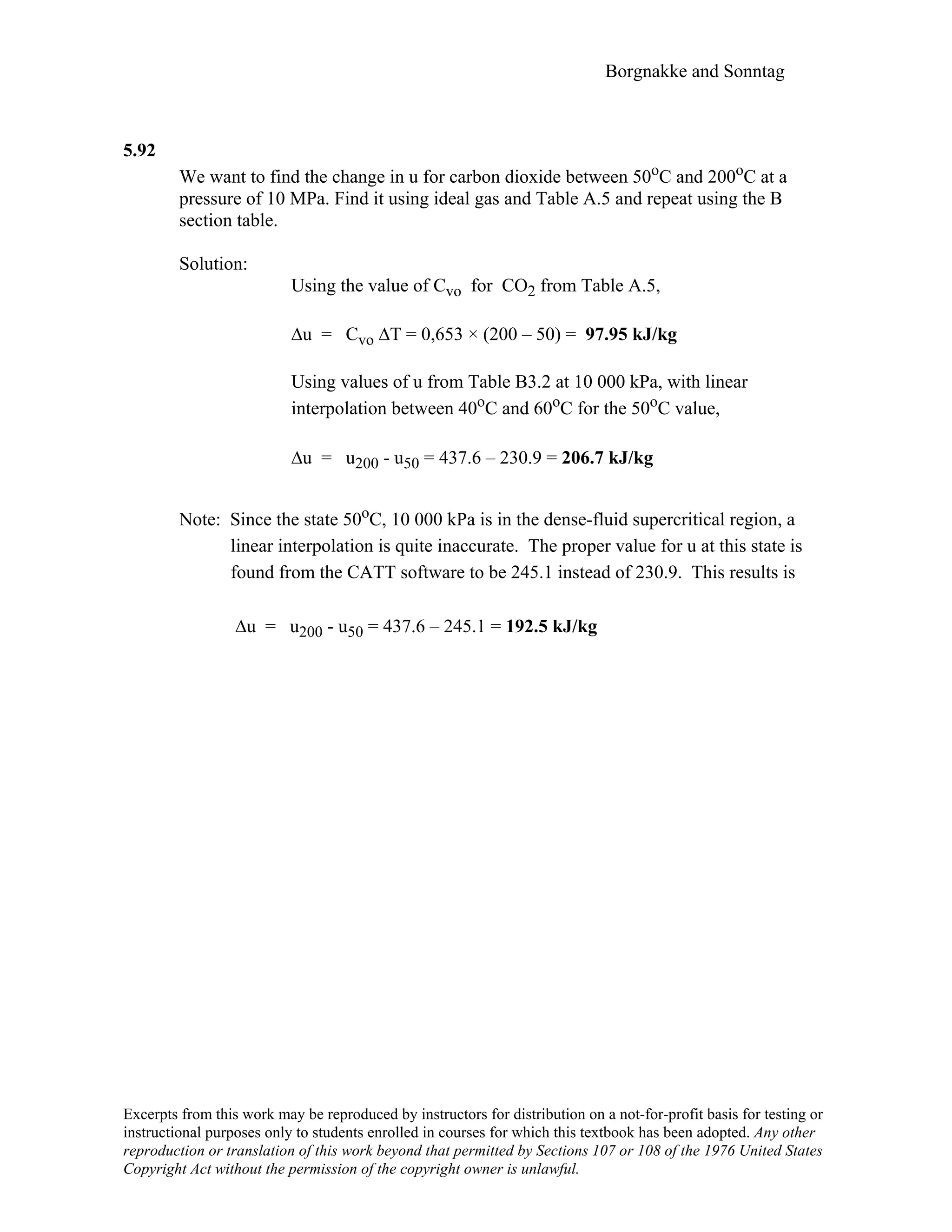 Borgnakke and Sonntag
5.92
We want to find the change in u for carbon dioxide between 50oC and 200oC at a
pressure of 10 MPa. Find it using ideal gas and Table A.5 and repeat using the B
section table.
Solution:
Using the value of Cvo for CO2 from Table A.5,
∆u = Cvo ∆T = 0,653 × (200 – 50) = 97.95 kJ/kg
Using values of u from Table B3.2 at 10 000 kPa, with linear
interpolation between 40oC and 60oC for the 50oC value,
∆u = u200 - u50 = 437.6 – 230.9 = 206.7 kJ/kg
Note: Since the state 50oC, 10 000 kPa is in the dense-fluid supercritical region, a
linear interpolation is quite inaccurate. The proper value for u at this state is
found from the CATT software to be 245.1 instead of 230.9. This results is
∆u = u200 - u50 = 437.6 – 245.1 = 192.5 kJ/kg
Excerpts from this work may be reproduced by instructors for distribution on a not-for-profit basis for testing or
instructional purposes only to students enrolled in courses for which this textbook has been adopted. Any other
reproduction or translation of this work beyond that permitted by Sections 107 or 108 of the 1976 United States
Copyright Act without the permission of the copyright owner is unlawful.
 