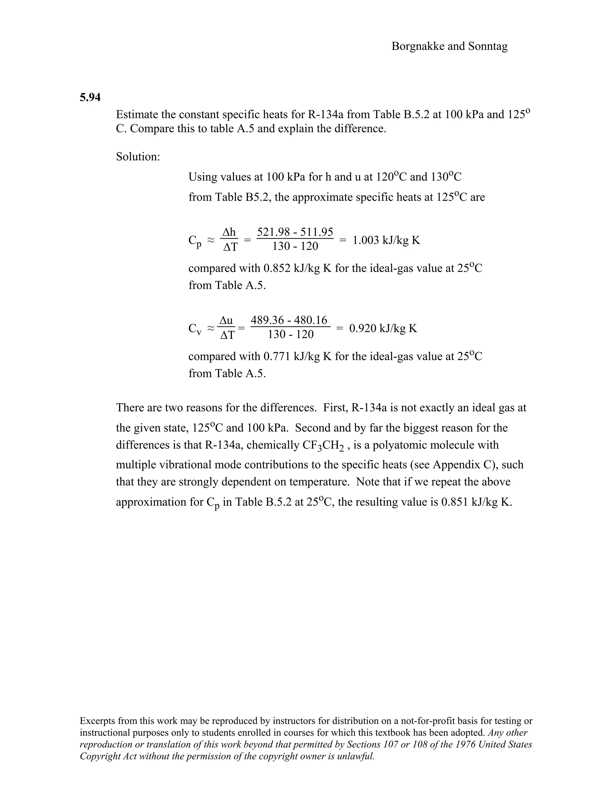 Borgnakke and Sonntag
5.94
Estimate the constant specific heats for R-134a from Table B.5.2 at 100 kPa and 125o
C. Compare this to table A.5 and explain the difference.
Solution:
Using values at 100 kPa for h and u at 120oC and 130oC
from Table B5.2, the approximate specific heats at 125oC are
Cp ≈
∆h
∆T
=
521.98 - 511.95
130 - 120 = 1.003 kJ/kg K
compared with 0.852 kJ/kg K for the ideal-gas value at 25oC
from Table A.5.
Cv ≈
∆u
∆T
=
489.36 - 480.16
130 - 120 = 0.920 kJ/kg K
compared with 0.771 kJ/kg K for the ideal-gas value at 25oC
from Table A.5.
There are two reasons for the differences. First, R-134a is not exactly an ideal gas at
the given state, 125oC and 100 kPa. Second and by far the biggest reason for the
differences is that R-134a, chemically CF3CH2 , is a polyatomic molecule with
multiple vibrational mode contributions to the specific heats (see Appendix C), such
that they are strongly dependent on temperature. Note that if we repeat the above
approximation for Cp in Table B.5.2 at 25oC, the resulting value is 0.851 kJ/kg K.
Excerpts from this work may be reproduced by instructors for distribution on a not-for-profit basis for testing or
instructional purposes only to students enrolled in courses for which this textbook has been adopted. Any other
reproduction or translation of this work beyond that permitted by Sections 107 or 108 of the 1976 United States
Copyright Act without the permission of the copyright owner is unlawful.
 